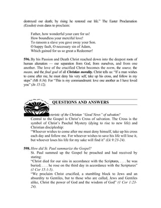 destroyed our death; by rising he restored our life.” The Easter Proclamation
(Exsultet) even dares to proclaim:

     Father, how wonderful your care for us!
     How boundless your merciful love!
     To ransom a slave you gave away your Son.
     O happy fault, O necessary sin of Adam,
     Which gained for us so great a Redeemer!

596. By his Passion and Death Christ reached down into the deepest roots of
human alienation — our separation from God, from ourselves, and from one
another. The love of the crucified Christ becomes the norm, the source, the
means, and the final goal of all Christian morality. Christ tells us: “If a man wishes
to come after me, he must deny his very self, take up his cross, and follow in my
steps” (Mk 8:34). For “This is my commandment: love one another as I have loved
you” (Jn 15:12).



                     QUESTIONS AND ANSWERS

597. What is characteristic of the Christian “Good News” of salvation?
     Central to the Gospel is Christ’s Cross of salvation. The Cross is the
     symbol of Christ’s Paschal Mystery (dying to rise to new life) and
     Christian discipleship:
     “Whoever wishes to come after me must deny himself, take up his cross
     each day and follow me. For whoever wishes to save his life will lose it,
     but whoever loses his life for my sake will find it” (Lk 9:23-24).

598. How did St. Paul summarize the Gospel?
     St. Paul summed up the Gospel he preached and had received by
     stating:
     “Christ died for our sins in accordance with the Scriptures, . . . he was
     buried; . . . he rose on the third day in accordance with the Scriptures”
     (1 Cor 15:1-5).
     “We proclaim Christ crucified, a stumbling block to Jews and an
     absurdity to Gentiles, but to those who are called, Jews and Gentiles
     alike, Christ the power of God and the wisdom of God” (1 Cor 1:23-
     24).
 