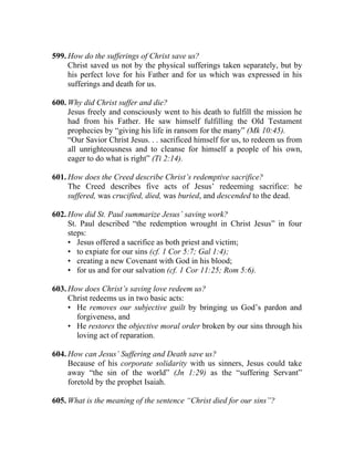 599. How do the sufferings of Christ save us?
     Christ saved us not by the physical sufferings taken separately, but by
     his perfect love for his Father and for us which was expressed in his
     sufferings and death for us.

600. Why did Christ suffer and die?
     Jesus freely and consciously went to his death to fulfill the mission he
     had from his Father. He saw himself fulfilling the Old Testament
     prophecies by “giving his life in ransom for the many” (Mk 10:45).
     “Our Savior Christ Jesus. . . sacrificed himself for us, to redeem us from
     all unrighteousness and to cleanse for himself a people of his own,
     eager to do what is right” (Ti 2:14).

601. How does the Creed describe Christ’s redemptive sacrifice?
     The Creed describes five acts of Jesus’ redeeming sacrifice: he
     suffered, was crucified, died, was buried, and descended to the dead.

602. How did St. Paul summarize Jesus’ saving work?
     St. Paul described “the redemption wrought in Christ Jesus” in four
     steps:
     • Jesus offered a sacrifice as both priest and victim;
     • to expiate for our sins (cf. 1 Cor 5:7; Gal 1:4);
     • creating a new Covenant with God in his blood;
     • for us and for our salvation (cf. 1 Cor 11:25; Rom 5:6).

603. How does Christ’s saving love redeem us?
     Christ redeems us in two basic acts:
     • He removes our subjective guilt by bringing us God’s pardon and
       forgiveness, and
     • He restores the objective moral order broken by our sins through his
       loving act of reparation.

604. How can Jesus’ Suffering and Death save us?
     Because of his corporate solidarity with us sinners, Jesus could take
     away “the sin of the world” (Jn 1:29) as the “suffering Servant”
     foretold by the prophet Isaiah.

605. What is the meaning of the sentence “Christ died for our sins”?
 