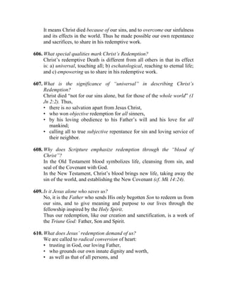 It means Christ died because of our sins, and to overcome our sinfulness
     and its effects in the world. Thus he made possible our own repentance
     and sacrifices, to share in his redemptive work.

606. What special qualities mark Christ’s Redemption?
     Christ’s redemptive Death is different from all others in that its effect
     is: a) universal, touching all; b) eschatological, reaching to eternal life;
     and c) empowering us to share in his redemptive work.

607. What is the significance of “universal” in describing Christ’s
     Redemption?
     Christ died “not for our sins alone, but for those of the whole world” (1
     Jn 2:2). Thus,
     • there is no salvation apart from Jesus Christ,
     • who won objective redemption for all sinners,
     • by his loving obedience to his Father’s will and his love for all
        mankind;
     • calling all to true subjective repentance for sin and loving service of
        their neighbor.

608. Why does Scripture emphasize redemption through the “blood of
     Christ”?
     In the Old Testament blood symbolizes life, cleansing from sin, and
     seal of the Covenant with God.
     In the New Testament, Christ’s blood brings new life, taking away the
     sin of the world, and establishing the New Covenant (cf. Mk 14:24).

609. Is it Jesus alone who saves us?
     No, it is the Father who sends His only begotten Son to redeem us from
     our sins, and to give meaning and purpose to our lives through the
     fellowship inspired by the Holy Spirit.
     Thus our redemption, like our creation and sanctification, is a work of
     the Triune God: Father, Son and Spirit.

610. What does Jesus’ redemption demand of us?
     We are called to radical conversion of heart:
     • trusting in God, our loving Father,
     • who grounds our own innate dignity and worth,
     • as well as that of all persons, and
 