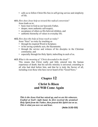 • calls us to follow Christ His Son in self-giving service and simplicity
      of life.

611. How does Jesus help us toward this radical conversion?
     Jesus leads us to:
     • basic trust in God as our heavenly Father,
     • deeper, more authentic self-respect,
     • acceptance of others as His beloved children, and
     • authentic hierarchy of values in everyday life.

612. How does this help of Jesus reach us today?
     Jesus “frees” us today by touching us
     • through his inspired Word in Scripture;
     • in his saving symbolic acts, the Sacraments;
     • through the service and witness of his disciples in the Christian
        community; and
     • especially through his Holy Spirit, indwelling in each of us.

613. What is the meaning of “Christ descended to the dead?”
     This means that Christ really and fully entered into the human
     experience of death, that his salvific ministry is universal, extending to
     all who had died before him, and that he is truly the Savior of all,
     including even those who have never heard of his “Good News.”


                              Chapter 12
                        Christ Is Risen
                      and Will Come Again

      This is the Jesus God has raised up, and we are his witnesses.
      Exalted at God's right hand, he first received the promised
      Holy Spirit from the Father, then poured this Spirit out on us.
      This is what you now see and hear.
                                                      (Acts 2:32-33)
 