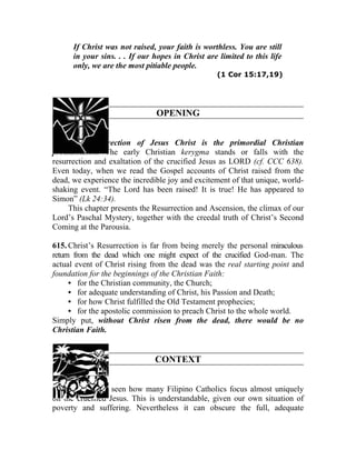 If Christ was not raised, your faith is worthless. You are still
      in your sins. . . If our hopes in Christ are limited to this life
      only, we are the most pitiable people.
                                                  (1 Cor 15:17,19)




                               OPENING


614. The Resurrection of Jesus Christ is the primordial Christian
proclamation. The early Christian kerygma stands or falls with the
resurrection and exaltation of the crucified Jesus as LORD (cf. CCC 638).
Even today, when we read the Gospel accounts of Christ raised from the
dead, we experience the incredible joy and excitement of that unique, world-
shaking event. “The Lord has been raised! It is true! He has appeared to
Simon” (Lk 24:34).
     This chapter presents the Resurrection and Ascension, the climax of our
Lord’s Paschal Mystery, together with the creedal truth of Christ’s Second
Coming at the Parousia.

615. Christ’s Resurrection is far from being merely the personal miraculous
return from the dead which one might expect of the crucified God-man. The
actual event of Christ rising from the dead was the real starting point and
foundation for the beginnings of the Christian Faith:
      • for the Christian community, the Church;
      • for adequate understanding of Christ, his Passion and Death;
      • for how Christ fulfilled the Old Testament prophecies;
      • for the apostolic commission to preach Christ to the whole world.
Simply put, without Christ risen from the dead, there would be no
Christian Faith.


                               CONTEXT


616. We have seen how many Filipino Catholics focus almost uniquely
on the crucified Jesus. This is understandable, given our own situation of
poverty and suffering. Nevertheless it can obscure the full, adequate
 