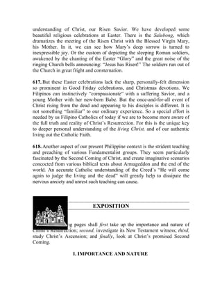 understanding of Christ, our Risen Savior. We have developed some
beautiful religious celebrations at Easter. There is the Salubong, which
dramatizes the meeting of the Risen Christ with the Blessed Virgin Mary,
his Mother. In it, we can see how Mary’s deep sorrow is turned to
inexpressible joy. Or the custom of depicting the sleeping Roman soldiers,
awakened by the chanting of the Easter “Glory” and the great noise of the
ringing Church bells announcing: “Jesus has Risen!” The soldiers run out of
the Church in great fright and consternation.

617. But these Easter celebrations lack the sharp, personally-felt dimension
so prominent in Good Friday celebrations, and Christmas devotions. We
Filipinos can instinctively “compassionate” with a suffering Savior, and a
young Mother with her new-born Babe. But the once-and-for-all event of
Christ rising from the dead and appearing to his disciples is different. It is
not something “familiar” to our ordinary experience. So a special effort is
needed by us Filipino Catholics of today if we are to become more aware of
the full truth and reality of Christ’s Resurrection. For this is the unique key
to deeper personal understanding of the living Christ, and of our authentic
living out the Catholic Faith.

618. Another aspect of our present Philippine context is the strident teaching
and preaching of various Fundamentalist groups. They seem particularly
fascinated by the Second Coming of Christ, and create imaginative scenarios
concocted from various biblical texts about Armageddon and the end of the
world. An accurate Catholic understanding of the Creed’s “He will come
again to judge the living and the dead” will greatly help to dissipate the
nervous anxiety and unrest such teaching can cause.



                              EXPOSITION


619. The following pages shall first take up the importance and nature of
Christ’s Resurrection; second, investigate its New Testament witness; third,
study Christ’s Ascension; and finally, look at Christ’s promised Second
Coming.

                    I. IMPORTANCE AND NATURE
 