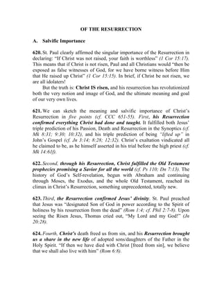 OF THE RESURRECTION

A. Salvific Importance

620. St. Paul clearly affirmed the singular importance of the Resurrection in
declaring: “If Christ was not raised, your faith is worthless” (1 Cor 15:17).
This means that if Christ is not risen, Paul and all Christians would “then be
exposed as false witnesses of God, for we have borne witness before Him
that He raised up Christ” (1 Cor 15:15). In brief, if Christ be not risen, we
are all idolaters!
     But the truth is: Christ IS risen, and his resurrection has revolutionized
both the very notion and image of God, and the ultimate meaning and goal
of our very own lives.

621. We can sketch the meaning and salvific importance of Christ’s
Resurrection in five points (cf. CCC 651-55). First, his Resurrection
confirmed everything Christ had done and taught. It fulfilled both Jesus’
triple prediction of his Passion, Death and Resurrection in the Synoptics (cf.
Mk 8:31; 9:30; 10:32), and his triple prediction of being “lifted up” in
John’s Gospel (cf. Jn 3:14; 8:28; 12:32). Christ’s exaltation vindicated all
he claimed to be, as he himself asserted in his trial before the high priest (cf.
Mk 14:61f).

622. Second, through his Resurrection, Christ fulfilled the Old Testament
prophecies promising a Savior for all the world (cf. Ps 110; Dn 7:13). The
history of God’s Self-revelation, begun with Abraham and continuing
through Moses, the Exodus, and the whole Old Testament, reached its
climax in Christ’s Resurrection, something unprecedented, totally new.

623. Third, the Resurrection confirmed Jesus’ divinity. St. Paul preached
that Jesus was “designated Son of God in power according to the Spirit of
holiness by his resurrection from the dead” (Rom 1:4; cf. Phil 2:7-8). Upon
seeing the Risen Jesus, Thomas cried out, “My Lord and my God!” (Jn
20:28).

624. Fourth, Christ’s death freed us from sin, and his Resurrection brought
us a share in the new life of adopted sons/daughters of the Father in the
Holy Spirit. “If then we have died with Christ [freed from sin], we believe
that we shall also live with him” (Rom 6:8).
 