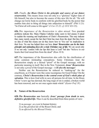 625. Finally, the Risen Christ is the principle and source of our future
resurrection. This means Jesus rose not only to a “glorious” higher state of
life himself, but also to become the source of this new life for all. “He will
change our lowly body to conform with his glorified body by the power that
enables him also to bring all things into subjection to himself” (Phil 3:21).
“In Christ all will come to life again” (1 Cor 15:22; cf. CCC 651-55).

626. This importance of the Resurrection is often missed. Two practical
problems indicate this. Many Filipino Catholics today seem to feel uneasy if asked
to explain the meaning and implications of Christ’s Resurrection. This may indicate
that, many merely accept the fact that Christ has risen from the dead. But they have
no idea of what this means nor do they know how to “live out” its implication in
their lives. No one has helped them see how Jesus’ Resurrection can be the basic
principle and animating force for a truly Christian way of life. We are saved only
if we not only “confess with our lips that Jesus is Lord” but also “believe in our
hearts that God raised him from the dead” (Rom 10:9).

627. The importance of the Resurrection also calls for the clarification of
some common misleading conceptions. Some Christians treat the
Resurrection simply as a factual “proof” of the Gospel message, with no
particular meaning in itself. But in the New Testament, Jesus’ Resurrection
is not only a proof of the Gospel message __ it IS also the message!
     Neither can the Resurrection be reduced to “making-up” for the
crucifixion, as if Easter were like some recompence for Good Friday! On the
contrary, Christ’s Resurrection is the central event of God’s whole plan of
salvation. This is how God wills to save all persons for all time. In the Risen
Christ “a new age has dawned, the long reign of sin is ended, a broken world
has been renewed, and we are once again made whole” (Easter Pref. IV).


B.   Nature of the Resurrection

628. The Resurrection was basically Jesus’ passage from death to new,
definitive glorified life. Thus it can be described from three points of view:

     1) as passage: an event in human history;
     2) as the glorified life of the Risen Christ; and
     3) as effected by the Blessed Trinity.
 
