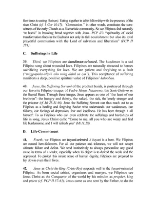 five times to eating (kainan). Eating together in table fellowship with the presence of the
risen Christ (cf. 1 Cor 10:17), “Communion,” in other words, constitutes the core-
witness of the early Church as a Eucharistic community. So we Filipinos feel naturally
“at home” in breaking bread together with Jesus. PCP II’s “spirituality of social
transformation finds in the Eucharist not only its full nourishment but also its total
prayerful communion with the Lord of salvation and liberation” (PCP II
281).

C.    Sufferings in Life

39. Third, we Filipinos are kundiman-oriented. The kundiman is a sad
Filipino song about wounded love. Filipinos are naturally attracted to heroes
sacrificing everything for love. We are patient and forgiving to a fault
(“magpapaka-alipin ako nang dahil sa iyo”). This acceptance of suffering
manifests a deep, positive spiritual value of Filipinos’ kalooban.

40. Jesus, the Suffering Servant of the prophet Isaiah, is portrayed through
our favorite Filipino images of Padre Hesus Nazareno, the Santo Entierro or
the Sacred Heart. Through these images, Jesus appears as one of “the least of our
brethren”: the hungry and thirsty, the naked, the sick, the lonely stranger and
the prisoner (cf. Mt 25:31-46). Jesus the Suffering Servant can thus reach out to us
Filipinos as a healing and forgiving Savior who understands our weaknesses, our
failures, our feelings of depression, fear and loneliness. He has been through it all
himself! To us Filipinos who can even celebrate the sufferings and hardships of
life in song, Jesus Christ calls: “Come to me, all you who are weary and find
life burdensome, and I will refresh you” (Mt 11:28).

D.    Life-Commitment

41.     Fourth, we Filipinos are bayani-oriented. A bayani is a hero. We Filipinos
are natural hero-followers. For all our patience and tolerance, we will not accept
ultimate failure and defeat. We tend instinctively to always personalize any good
cause in terms of a leader, especially when its object is to defend the weak and the
oppressed. To protect this innate sense of human dignity, Filipinos are prepared to
lay down even their lives.

42.     Jesus as Christ the King (Cristo Rey) responds well to the bayani-oriented
Filipino. As born social critics, organizers and martyrs, we Filipinos see
Jesus Christ as the Conqueror of the world by his mission as prophet, king
and priest (cf. PCP II 57-61). Jesus came as one sent by the Father, to do the
 