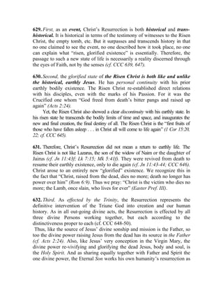 629. First, as an event, Christ’s Resurrection is both historical and trans-
historical. It is historical in terms of the testimony of witnesses to the Risen
Christ, the empty tomb, etc. But it surpasses and transcends history in that
no one claimed to see the event, no one described how it took place, no one
can explain what “risen, glorified existence” is essentially. Therefore, the
passage to such a new state of life is necessarily a reality discerned through
the eyes of Faith, not by the senses (cf. CCC 639, 647).

630. Second, the glorified state of the Risen Christ is both like and unlike
the historical, earthly Jesus. He has personal continuity with his prior
earthly bodily existence. The Risen Christ re-established direct relations
with his disciples, even with the marks of his Passion. For it was the
Crucified one whom “God freed from death’s bitter pangs and raised up
again” (Acts 2:24).
      Yet, the Risen Christ also showed a clear discontinuity with his earthly state. In
his risen state he transcends the bodily limits of time and space, and inaugurates the
new and final creation, the final destiny of all. The Risen Christ is the “first fruits of
those who have fallen asleep . . . in Christ all will come to life again” (1 Cor 15:20,
22; cf. CCC 645).

631. Therefore, Christ’s Resurrection did not mean a return to earthly life. The
Risen Christ is not like Lazarus, the son of the widow of Naim or the daughter of
Jairus (cf. Jn 11:43f; Lk 7:15; Mk 5:41f). They were revived from death to
resume their earthly existence, only to die again (cf. Jn 11:43-44; CCC 646).
Christ arose to an entirely new “glorified” existence. We recognize this in
the fact that “Christ, raised from the dead, dies no more; death no longer has
power over him” (Rom 6:9). Thus we pray: “Christ is the victim who dies no
more; the Lamb, once slain, who lives for ever” (Easter Pref. III).

632. Third. As effected by the Trinity, the Resurrection represents the
definitive intervention of the Triune God into creation and our human
history. As in all out-going divine acts, the Resurrection is effected by all
three divine Persons working together, but each according to the
distinctiveness proper to each (cf. CCC 648-50).
 Thus, like the source of Jesus’ divine sonship and mission is the Father, so
too the divine power raising Jesus from the dead has its source in the Father
(cf. Acts 2:24). Also, like Jesus’ very conception in the Virgin Mary, the
divine power re-vivifying and glorifying the dead Jesus, body and soul, is
the Holy Spirit. And as sharing equally together with Father and Spirit the
one divine power, the Eternal Son works his own humanity’s resurrection as
 