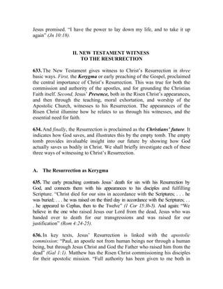 Jesus promised. “I have the power to lay down my life, and to take it up
again” (Jn 10:18).


                     II. NEW TESTAMENT WITNESS
                         TO THE RESURRECTION

633. The New Testament gives witness to Christ’s Resurrection in three
basic ways. First, the Kerygma or early preaching of the Gospel, proclaimed
the central importance of Christ’s Resurrection. This was true for both the
commission and authority of the apostles, and for grounding the Christian
Faith itself. Second, Jesus’ Presence, both in the Risen Christ’s appearances,
and then through the teaching, moral exhortation, and worship of the
Apostolic Church, witnesses to his Resurrection. The appearances of the
Risen Christ illumine how he relates to us through his witnesses, and the
essential need for faith.

634. And finally, the Resurrection is proclaimed as the Christians’ future. It
indicates how God saves, and illustrates this by the empty tomb. The empty
tomb provides invaluable insight into our future by showing how God
actually saves us bodily in Christ. We shall briefly investigate each of these
three ways of witnessing to Christ’s Resurrection.


A. The Resurrection as Kerygma

635. The early preaching contrasts Jesus’ death for sin with his Resurrection by
God, and connects them with his appearances to his disciples and fulfilling
Scripture. “Christ died for our sins in accordance with the Scriptures; . . . he
was buried; . . . he was raised on the third day in accordance with the Scriptures; . .
. he appeared to Cephas, then to the Twelve” (1 Cor 15:3b-5). And again: “We
believe in the one who raised Jesus our Lord from the dead, Jesus who was
handed over to death for our transgressions and was raised for our
justification” (Rom 4:24-25).

636. In key texts, Jesus’ Resurrection is linked with the apostolic
commission: “Paul, an apostle not from human beings nor through a human
being, but through Jesus Christ and God the Father who raised him from the
dead” (Gal 1:1). Matthew has the Risen Christ commissioning his disciples
for their apostolic mission. “Full authority has been given to me both in
 