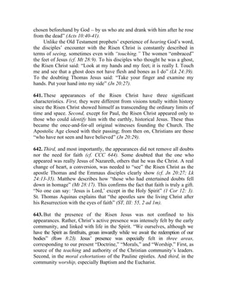 chosen beforehand by God __ by us who ate and drank with him after he rose
from the dead” (Acts 10:40-41).
     Unlike the Old Testament prophets’ experience of hearing God’s word,
the disciples’ encounter with the Risen Christ is constantly described in
terms of seeing, sometimes even with “touching.” The women “embraced”
the feet of Jesus (cf. Mt 28:9). To his disciples who thought he was a ghost,
the Risen Christ said: “Look at my hands and my feet; it is really I. Touch
me and see that a ghost does not have flesh and bones as I do” (Lk 24:39).
To the doubting Thomas Jesus said: “Take your finger and examine my
hands. Put your hand into my side” (Jn 20:27).

641. These appearances of the Risen Christ have three significant
characteristics. First, they were different from visions totally within history
since the Risen Christ showed himself as transcending the ordinary limits of
time and space. Second, except for Paul, the Risen Christ appeared only to
those who could identify him with the earthly, historical Jesus. These thus
became the once-and-for-all original witnesses founding the Church. The
Apostolic Age closed with their passing; from then on, Christians are those
“who have not seen and have believed” (Jn 20:29).

642. Third, and most importantly, the appearances did not remove all doubts
nor the need for faith (cf. CCC 644). Some doubted that the one who
appeared was really Jesus of Nazareth, others that he was the Christ. A real
change of heart, a conversion, was needed to “see” the Risen Christ as the
apostle Thomas and the Emmaus disciples clearly show (cf. Jn 20:27; Lk
24:13-35). Matthew describes how “those who had entertained doubts fell
down in homage” (Mt 28:17). This confirms the fact that faith is truly a gift.
“No one can say: ‘Jesus is Lord,’ except in the Holy Spirit” (1 Cor 12: 3).
St. Thomas Aquinas explains that “the apostles saw the living Christ after
his Resurrection with the eyes of faith” (ST, III: 55, 2 ad 1m).

643. But the presence of the Risen Jesus was not confined to his
appearances. Rather, Christ’s active presence was intensely felt by the early
community, and linked with life in the Spirit. “We ourselves, although we
have the Spirit as firstfruits, groan inwardly while we await the redemption of our
bodies” (Rom 8:23). Jesus’ presence was especially felt in three areas,
corresponding to our present “Doctrine,” “Morals,” and “Worship.” First, as
source of the teaching and authority of the Christian community’s leaders.
Second, in the moral exhortations of the Pauline epistles. And third, in the
community worship, especially Baptism and the Eucharist.
 