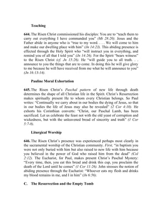 Teaching

644. The Risen Christ commissioned his disciples: You are to “teach them to
carry out everything I have commanded you” (Mt 28:20). Jesus and the
Father abide in anyone who is “true to my word. . . . We will come to him
and make our dwelling place with him” (Jn 14:23). This abiding presence is
effected through the Holy Spirit who “will instruct you in everything, and
remind you of all that I told you” (Jn 14:26). For the Spirit “bears witness”
to the Risen Christ (cf. Jn 15:26). He “will guide you to all truth. . .
announce to you the things that are to come. In doing this he will give glory
to me because he will have received from me what he will announce to you”
(Jn 16:13-14).

    Pauline Moral Exhortation

645. The Risen Christ’s Paschal pattern of new life through death
determines the shape of all Christian life in the Spirit. Christ’s Resurrection
makes spiritually present He to whom every Christian belongs. So Paul
writes: “Continually we carry about in our bodies the dying of Jesus, so that
in our bodies the life of Jesus may also be revealed” (2 Cor 4:10). He
exhorts his Corinthian converts: “Christ, our Paschal Lamb, has been
sacrificed. Let us celebrate the feast not with the old yeast of corruption and
wickedness, but with the unleavened bread of sincerity and truth” (1 Cor
5:7-8).

    Liturgical Worship

646. The Risen Christ’s presence was experienced perhaps most clearly in
the sacramental worship of the Christian community. First, “in baptism you
were not only buried with him but also raised to new life with him because
you believed in the power of God who raised him from the dead” (Col
2:12). The Eucharist, for Paul, makes present Christ’s Paschal Mystery:
“Every time, then, you eat this bread and drink this cup, you proclaim the
death of the Lord until he comes” (1 Cor 11:26). John stresses the notion of
abiding presence through the Eucharist: “Whoever eats my flesh and drinks
my blood remains in me, and I in him” (Jn 6:56).

C. The Resurrection and the Empty Tomb
 
