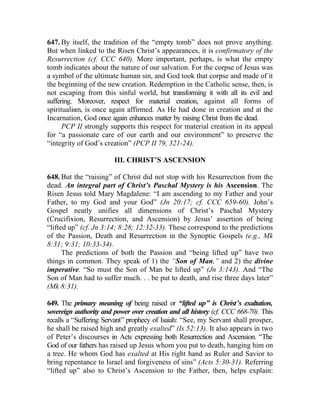 647. By itself, the tradition of the “empty tomb” does not prove anything.
But when linked to the Risen Christ’s appearances, it is confirmatory of the
Resurrection (cf. CCC 640). More important, perhaps, is what the empty
tomb indicates about the nature of our salvation. For the corpse of Jesus was
a symbol of the ultimate human sin, and God took that corpse and made of it
the beginning of the new creation. Redemption in the Catholic sense, then, is
not escaping from this sinful world, but transforming it with all its evil and
suffering. Moreover, respect for material creation, against all forms of
spiritualism, is once again affirmed. As He had done in creation and at the
Incarnation, God once again enhances matter by raising Christ from the dead.
      PCP II strongly supports this respect for material creation in its appeal
for “a passionate care of our earth and our environment” to preserve the
“integrity of God’s creation” (PCP II 79, 321-24).

                        III. CHRIST’S ASCENSION

648. But the “raising” of Christ did not stop with his Resurrection from the
dead. An integral part of Christ’s Paschal Mystery is his Ascension. The
Risen Jesus told Mary Magdalene: “I am ascending to my Father and your
Father, to my God and your God” (Jn 20:17; cf. CCC 659-60). John’s
Gospel neatly unifies all dimensions of Christ’s Paschal Mystery
(Crucifixion, Resurrection, and Ascension) by Jesus’ assertion of being
“lifted up” (cf. Jn 3:14; 8:28; 12:32-33). These correspond to the predictions
of the Passion, Death and Resurrection in the Synoptic Gospels (e.g., Mk
8:31; 9:31; 10:33-34).
      The predictions of both the Passion and “being lifted up” have two
things in common. They speak of 1) the “Son of Man,” and 2) the divine
imperative. “So must the Son of Man be lifted up” (Jn 3:143). And “The
Son of Man had to suffer much. . . be put to death, and rise three days later”
(Mk 8:31).

649. The primary meaning of being raised or “lifted up” is Christ’s exaltation,
sovereign authority and power over creation and all history (cf. CCC 668-70). This
recalls a “Suffering Servant” prophecy of Isaiah: “See, my Servant shall prosper,
he shall be raised high and greatly exalted” (Is 52:13). It also appears in two
of Peter’s discourses in Acts expressing both Resurrection and Ascension. “The
God of our fathers has raised up Jesus whom you put to death, hanging him on
a tree. He whom God has exalted at His right hand as Ruler and Savior to
bring repentance to Israel and forgiveness of sins” (Acts 5:30-31). Referring
“lifted up” also to Christ’s Ascension to the Father, then, helps explain:
 