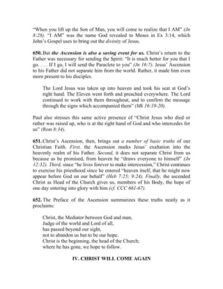 “When you lift up the Son of Man, you will come to realize that I AM” (Jn
8:28). “I AM” was the name God revealed to Moses in Ex 3:14, which
John’s Gospel uses to bring out the divinity of Jesus.

650. But the Ascension is also a saving event for us. Christ’s return to the
Father was necessary for sending the Spirit: “It is much better for you that I
go. . . . If I go, I will send the Paraclete to you” (Jn 16:7). Jesus’ Ascension
to his Father did not separate him from the world. Rather, it made him even
more present to his disciples.

     The Lord Jesus was taken up into heaven and took his seat at God’s
     right hand. The Eleven went forth and preached everywhere. The Lord
     continued to work with them throughout, and to confirm the message
     through the signs which accompanied them” (Mk 16:19-20).

Paul also stresses this same active presence of “Christ Jesus who died or
rather was raised up, who is at the right hand of God and who intercedes for
us” (Rom 8:34).

651. Christ’s Ascension, then, brings out a number of basic truths of our
Christian Faith. First, the Ascension marks Jesus’ exaltation into the
heavenly realm of his Father. Second, it does not separate Christ from us
because as he promised, from heaven he “draws everyone to himself” (Jn
12:32). Third, since “he lives forever to make intercession,” Christ continues
to exercise his priesthood since he entered “heaven itself, that he might now
appear before God on our behalf” (Heb 7:25; 9:24). Finally, the ascended
Christ as Head of the Church gives us, members of his Body, the hope of
one day entering into glory with him (cf. CCC 661-67).

652. The Preface of the Ascension summarizes these truths neatly as it
proclaims:

     Christ, the Mediator between God and man,
     Judge of the world and Lord of all,
     has passed beyond our sight,
     not to abandon us but to be our hope.
     Christ is the beginning, the head of the Church;
     where he has gone, we hope to follow.

                    IV. CHRIST WILL COME AGAIN
 