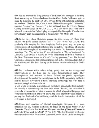 653. We are aware of the living presence of the Risen Christ among us in the Holy
Spirit sent among us. But we also know from the Creed that he “will come again to
judge the living and the dead” (cf. CCC 687-82). In the first eucharistic acclamation
we proclaim: “Christ has died, Christ is risen, Christ will come again!” “Parousia,”
meaning “coming” or “presence,” is the traditional term for Christ’s Second
Coming as divine Judge (cf. Mt 24:3, 27, 37, 39; 1 Cor 15:23; etc.). “The Son of
Man will come with his Father’s glory accompanied by his angels. When he does,
he will repay each man according to his conduct” (Mt 16:27-28).

654. In the early days Christians prayed for this coming of Christ their
Savior: “O Lord, come! Marana tha!” (1 Cor 16:22; Rev 22:20). But
gradually this longing for their forgiving Savior gave way to gnawing
consciousness of individual sinfulness and infidelity. The attitude of longing
for the Lord was replaced by something akin to the Old Testament prophetic
warnings. The “Day of the Lord” was pictured as a “Day of Judgment,” a
Dies Irae (Day of God’s Wrath). In recent times there has been a renewal of
the New Testament stress on Christ’s “saving presence,” and his Second
Coming as introducing the final completion not just of the individuals but of
the whole world. The final destiny of the human race is ultimately in God’s
hands.

655. But confusion often arises today, partly due to the exaggerated
interpretations of the final day by some fundamentalist sects. They
overemphasize and interpret in literal fashion the poetic, apocalyptic
descriptions of the end of the world given in the Bible, especially in Daniel
and the book of Revelation. Biblical literature of this type has to be read in
terms of its typical characteristics.
 First, while seemingly a revelation of the future, apocalyptic texts actually
are usually a commentary on their own times. Second, the revelation is
generally presented in a vision or dream, in which allegorical language and
complicated symbolism are used. Third, the texts attempt by such means to
portray the final end of world history and the fearful destruction of all the
evil forces in the world.

656. Given such qualities of biblical apocalyptic literature, it is more
important for us, Filipino Catholics, to focus on the basic truths of the
Parousia. The first is that the Risen Christ as the Son of Man will “come to
judge the living and the dead” (2 Tim 4:1). “The Lord himself will come
down from heaven at the word of command, at the sound of the archangel’s
 