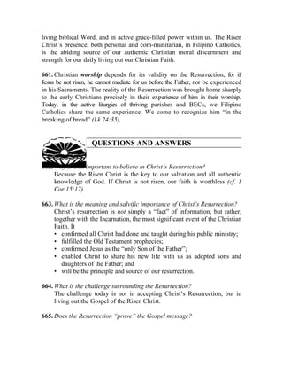 living biblical Word, and in active grace-filled power within us. The Risen
Christ’s presence, both personal and com-munitarian, in Filipino Catholics,
is the abiding source of our authentic Christian moral discernment and
strength for our daily living out our Christian Faith.

661. Christian worship depends for its validity on the Resurrection, for if
Jesus be not risen, he cannot mediate for us before the Father, nor be experienced
in his Sacraments. The reality of the Resurrection was brought home sharply
to the early Christians precisely in their experience of him in their worship.
Today, in the active liturgies of thriving parishes and BECs, we Filipino
Catholics share the same experience. We come to recognize him “in the
breaking of bread” (Lk 24:35).


                    QUESTIONS AND ANSWERS


662. Why is it so important to believe in Christ’s Resurrection?
     Because the Risen Christ is the key to our salvation and all authentic
     knowledge of God. If Christ is not risen, our faith is worthless (cf. 1
     Cor 15:17).

663. What is the meaning and salvific importance of Christ’s Resurrection?
     Christ’s resurrection is not simply a “fact” of information, but rather,
     together with the Incarnation, the most significant event of the Christian
     Faith. It
     • confirmed all Christ had done and taught during his public ministry;
     • fulfilled the Old Testament prophecies;
     • confirmed Jesus as the “only Son of the Father”;
     • enabled Christ to share his new life with us as adopted sons and
        daughters of the Father; and
     • will be the principle and source of our resurrection.

664. What is the challenge surrounding the Resurrection?
     The challenge today is not in accepting Christ’s Resurrection, but in
     living out the Gospel of the Risen Christ.

665. Does the Resurrection “prove” the Gospel message?
 