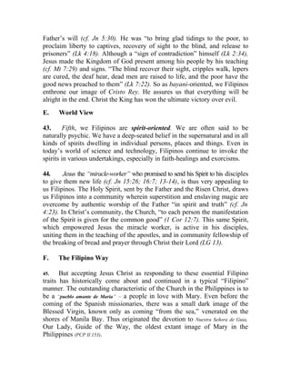 Father’s will (cf. Jn 5:30). He was “to bring glad tidings to the poor, to
proclaim liberty to captives, recovery of sight to the blind, and release to
prisoners” (Lk 4:18). Although a “sign of contradiction” himself (Lk 2:34),
Jesus made the Kingdom of God present among his people by his teaching
(cf. Mt 7:29) and signs. “The blind recover their sight, cripples walk, lepers
are cured, the deaf hear, dead men are raised to life, and the poor have the
good news preached to them” (Lk 7:22). So as bayani-oriented, we Filipinos
enthrone our image of Cristo Rey. He assures us that everything will be
alright in the end. Christ the King has won the ultimate victory over evil.
E.    World View

43.     Fifth, we Filipinos are spirit-oriented. We are often said to be
naturally psychic. We have a deep-seated belief in the supernatural and in all
kinds of spirits dwelling in individual persons, places and things. Even in
today’s world of science and technology, Filipinos continue to invoke the
spirits in various undertakings, especially in faith-healings and exorcisms.

44.     Jesus the “miracle-worker” who promised to send his Spirit to his disciples
to give them new life (cf. Jn 15:26; 16:7; 13-14), is thus very appealing to
us Filipinos. The Holy Spirit, sent by the Father and the Risen Christ, draws
us Filipinos into a community wherein superstition and enslaving magic are
overcome by authentic worship of the Father “in spirit and truth” (cf. Jn
4:23). In Christ’s community, the Church, “to each person the manifestation
of the Spirit is given for the common good” (1 Cor 12:7). This same Spirit,
which empowered Jesus the miracle worker, is active in his disciples,
uniting them in the teaching of the apostles, and in community fellowship of
the breaking of bread and prayer through Christ their Lord (LG 13).

F.    The Filipino Way

45.    But accepting Jesus Christ as responding to these essential Filipino
traits has historically come about and continued in a typical “Filipino”
manner. The outstanding characteristic of the Church in the Philippines is to
be a “pueblo amante de Maria” __ a people in love with Mary. Even before the
coming of the Spanish missionaries, there was a small dark image of the
Blessed Virgin, known only as coming “from the sea,” venerated on the
shores of Manila Bay. Thus originated the devotion to Nuestra Señora de Guia,
Our Lady, Guide of the Way, the oldest extant image of Mary in the
Philippines (PCP II 153).
 