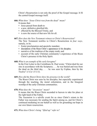 Christ’s Resurrection is not only the proof of the Gospel message. It IS
     the central Gospel message itself.

666. What does “Jesus Christ rose from the dead” mean?
     It means that:
     • Jesus passed from death to
     • a new, definitive glorified life,
     • effected by the Blessed Trinity, and
     • is now the source of that new life for all.

667. How does the New Testament witness to Christ’s Resurrection?
     The New Testament testifies to Christ’s Resurrection in four ways,
     namely, in its:
     • Easter proclamation and apostolic mandate;
     • descriptions of the Risen Christ’s appearances to his disciples;
     • narrative of the tradition of the empty tomb; and
     • account of the early Christian community’s experience of the Risen
       Christ’s presence in the Holy Spirit.

668. What is an example of the early kerygma?
     In the First Letter to the Corinthians St. Paul wrote: “Christ died for our
     sins in accordance with the Scriptures; . . . he was buried and rose from
     the dead on the third day, . . . he was seen by Cephas, then by the
     Twelve” (1 Cor 15:3-5).

669. How did the Risen Christ show his presence in the world?
     The Risen Christ was seen by his disciples, but especially experienced
     through the teaching, the moral exhortation, and in the liturgical
     worship of the early Christian communities.

670. What does the “Ascension” mean?
     It means that the Risen Christ ascended to heaven to take his place at
     the right hand of the Father.
     The Ascension is a salvific event for us since Christ’s return to the
     Father was necessary for sending the Spirit among us, and for Christ’s
     continued mediating on our behalf as well as for grounding our hope in
     our own future resurrection.

671. What does Christ’s being “lifted up” refer to?
 