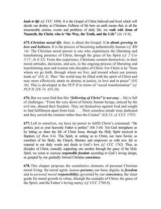 leads to life (cf. CCC 1696). It is the Gospel of Christ believed and lived which will
decide our destiny as Christians. Fullness of life here on earth means that, in all the
innumerable actions, events and problems of daily life, we walk with Jesus of
Nazareth, the Christ, who is “the Way, the Truth, and the Life” (Jn 14:6).

675. Christian moral life, then, is about the Gospel. It is about growing in
love and holiness. It is the process of becoming authentically human (cf. RH
14). The Christian moral person is one who experiences the liberating and
transforming presence of Christ, through the grace of his Spirit (cf. 2 Cor
3:17; Jn 8:32). From this experience, Christians commit themselves, in their
moral attitudes, decisions, and acts, to the ongoing process of liberating and
transforming men and women into disciples of Christ. For Christ is he “from
whom we go forth, through whom we live, and toward whom our journey
leads us” (LG 3). Thus “the world may be filled with the spirit of Christ and
may more effectively attain its destiny in justice, in love and in peace” (LG
36). This is developed in the PCP II in terms of “social transformation” (cf.
PCP II 256-74, 435-38).

676. But we soon find that this “following of Christ” is not easy __ life is full
of challenges. “From the very dawn of history human beings, enticed by the
evil one, abused their freedom. They set themselves against God and sought
to find fulfillment apart from God. . . . Their senseless minds were darkened
and they served the creature rather than the Creator” (GS 13; cf. CCC 1707).

677. Left to ourselves, we have no power to fulfill Christ’s command: “Be
perfect, just as your heavenly Father is perfect” (Mt 5:48). Yet God strengthens us
by letting us share the life of Christ Jesus, through the Holy Spirit received in
Baptism (cf. Rom 6:4). This Spirit, in uniting us to Christ, our risen Savior, as
members of his Body, the Church, liberates and empowers us with new life to
respond in our daily words and deeds to God’s love (cf. CCC 1742). Thus, as
disciples of Christ, mutually supporting one another through the grace of the Holy
Spirit, we come to exercise responsible freedom according to God’s loving design,
as grasped by our gradually formed Christian conscience.

678. This chapter proposes the constitutive elements of personal Christian
moral living: the moral agent, human persons; our basic dignity in freedom
and in personal moral responsibility; governed by our conscience, the inner
guide for moral growth in virtue, through the example of Christ, the grace of
the Spirit, and the Father’s loving mercy (cf. CCC 1700-9).
 