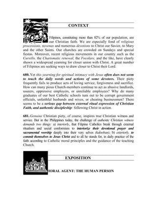 CONTEXT

679. We, Catholic Filipinos, constituting more than 82% of our population, are
rightly proud of our Christian faith. We are especially fond of religious
processions, novenas and numerous devotions to Christ our Savior, to Mary
and the other Saints. Our churches are crowded on Sundays and special
fiestas. Moreover, recent religious movements in our country such as the
Cursillo, the Charismatic renewal, the Focolare, and the like, have clearly
shown a widespread yearning for closer union with Christ. A great number
of Filipinos are seeking ways to draw closer to Christ their Lord.

680. Yet this yearning for spiritual intimacy with Jesus often does not seem
to touch the daily words and actions of some devotees. Their piety
frequently fails to produce acts of loving service, forgiveness and sacrifice.
How can many pious Church-members continue to act as abusive landlords,
usurers, oppressive employers, or unreliable employees? Why do many
graduates of our best Catholic schools turn out to be corrupt government
officials, unfaithful husbands and wives, or cheating businessmen? There
seems to be a serious gap between external ritual expression of Christian
Faith, and authentic discipleship: following Christ in action.

681. Genuine Christian piety, of course, inspires true Christian witness and
service. But in the Philippines today, the challenge of authentic Christian witness
demands two things: a) interiorly, that Filipino Catholics break through external
ritualism and social conformism to interiorize their devotional prayer and
sacramental worship deeply into their very selves (kalooban); b) exteriorly, to
commit themselves to Jesus Christ and to all he stands for, in daily practice of the
faith according to Catholic moral principles and the guidance of the teaching
Church.


                               EXPOSITION


               I. MORAL AGENT: THE HUMAN PERSON
 