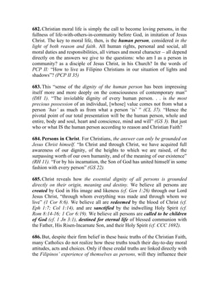 682. Christian moral life is simply the call to become loving persons, in the
fullness of life-with-others-in-community before God, in imitation of Jesus
Christ. The key to moral life, then, is the human person, considered in the
light of both reason and faith. All human rights, personal and social, all
moral duties and responsibilities, all virtues and moral character __ all depend
directly on the answers we give to the questions: who am I as a person in
community? as a disciple of Jesus Christ, in his Church? In the words of
PCP II: “How to live as Filipino Christians in our situation of lights and
shadows”? (PCP II 35)

683. This “sense of the dignity of the human person has been impressing
itself more and more deeply on the consciousness of contemporary man”
(DH 1). “The inviolable dignity of every human person. . . is the most
precious possession of an individual, [whose] value comes not from what a
person ‘has’ as much as from what a person ‘is’ ” (CL 37). “Hence the
pivotal point of our total presentation will be the human person, whole and
entire, body and soul, heart and conscience, mind and will” (GS 3). But just
who or what IS the human person according to reason and Christian Faith?

684. Persons in Christ. For Christians, the answer can only be grounded on
Jesus Christ himself. “In Christ and through Christ, we have acquired full
awareness of our dignity, of the heights to which we are raised, of the
surpassing worth of our own humanity, and of the meaning of our existence”
(RH 11). “For by his incarnation, the Son of God has united himself in some
fashion with every person” (GS 22).

685. Christ reveals how the essential dignity of all persons is grounded
directly on their origin, meaning and destiny. We believe all persons are
created by God in His image and likeness (cf. Gen 1:26) through our Lord
Jesus Christ, “through whom everything was made and through whom we
live” (1 Cor 8:6). We believe all are redeemed by the blood of Christ (cf.
Eph 1:7; Col 1:14), and are sanctified by the indwelling Holy Spirit (cf.
Rom 8:14-16; 1 Cor 6:19). We believe all persons are called to be children
of God (cf. 1 Jn 3:1), destined for eternal life of blessed communion with
the Father, His Risen-Incarnate Son, and their Holy Spirit (cf. CCC 1692).

686. But, despite their firm belief in these basic truths of the Christian Faith,
many Catholics do not realize how these truths touch their day-to-day moral
attitudes, acts and choices. Only if these credal truths are linked directly with
the Filipinos’ experience of themselves as persons, will they influence their
 