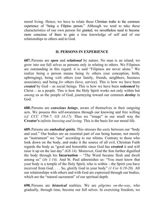 moral living. Hence, we have to relate these Christian truths to the common
experience of “being a Filipino person.” Although we tend to take these
characteristics of our own person for granted, we nevertheless need to become
more conscious of them to gain a true knowledge of self and of our
relationships to others and to God.


                     II. PERSONS IN EXPERIENCE

687. Persons are open and relational by nature. No man is an island; we
grow into our full selves as persons only in relating to others. We Filipinos
are outstanding in this regard: it is said “Filipinos are never alone.” We
realize being a person means being by others (our conception, birth,
upbringing), being with others (our family, friends, neighbors, business
associates), and being for others (love, service). This is how we have been
created by God __ as social beings. This is how we have been redeemed by
Christ __ as a people. This is how the Holy Spirit works not only within but
among us as the people of God, journeying toward our common destiny in
God.

688. Persons are conscious beings, aware of themselves in their outgoing
acts. We possess this self-awareness through our knowing and free willing
(cf. CCC 1704-7; GS 14-17). Thus we “image” in our small way the
Creator’s infinite knowing and loving. This is the basis for our moral life.

689. Persons are embodied spirits. This stresses the unity between our “body
and soul.” Our bodies are an essential part of our being human, not merely
an “instrument” we “use” according to our whims. Contrary to those who
look down on the body, and make it the source of all evil, Christian Faith
regards the body as “good and honorable since God has created it and will
raise it up on the last day” (GS 14). Moreover, God the Son further dignified
the body through his Incarnation __ “The Word became flesh and dwelt
among us” (Jn 1:14). And St. Paul admonishes us: “You must know that
your body is a temple of the Holy Spirit, who is within __ the Spirit you have
received from God. . . . So, glorify God in your body” (1 Cor 6:19-20). All
our relationships with others and with God are expressed through our bodies,
which are the “natural sacrament” of our spiritual depth.

690. Persons are historical realities. We are pilgrims on-the-way, who
gradually, through time, become our full selves. In exercising freedom, we
 