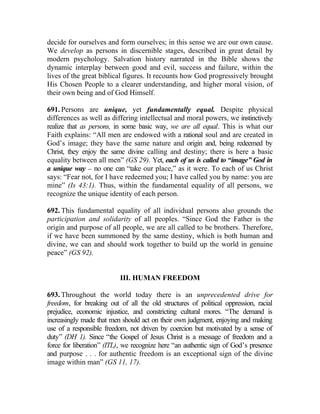 decide for ourselves and form ourselves; in this sense we are our own cause.
We develop as persons in discernible stages, described in great detail by
modern psychology. Salvation history narrated in the Bible shows the
dynamic interplay between good and evil, success and failure, within the
lives of the great biblical figures. It recounts how God progressively brought
His Chosen People to a clearer understanding, and higher moral vision, of
their own being and of God Himself.

691. Persons are unique, yet fundamentally equal. Despite physical
differences as well as differing intellectual and moral powers, we instinctively
realize that as persons, in some basic way, we are all equal. This is what our
Faith explains: “All men are endowed with a rational soul and are created in
God’s image; they have the same nature and origin and, being redeemed by
Christ, they enjoy the same divine calling and destiny; there is here a basic
equality between all men” (GS 29). Yet, each of us is called to “image” God in
a unique way __ no one can “take our place,” as it were. To each of us Christ
says: “Fear not, for I have redeemed you; I have called you by name: you are
mine” (Is 43:1). Thus, within the fundamental equality of all persons, we
recognize the unique identity of each person.

692. This fundamental equality of all individual persons also grounds the
participation and solidarity of all peoples. “Since God the Father is the
origin and purpose of all people, we are all called to be brothers. Therefore,
if we have been summoned by the same destiny, which is both human and
divine, we can and should work together to build up the world in genuine
peace” (GS 92).


                          III. HUMAN FREEDOM

693. Throughout the world today there is an unprecedented drive for
freedom, for breaking out of all the old structures of political oppression, racial
prejudice, economic injustice, and constricting cultural mores. “The demand is
increasingly made that men should act on their own judgment, enjoying and making
use of a responsible freedom, not driven by coercion but motivated by a sense of
duty” (DH 1). Since “the Gospel of Jesus Christ is a message of freedom and a
force for liberation” (ITL), we recognize here “an authentic sign of God’s presence
and purpose . . . for authentic freedom is an exceptional sign of the divine
image within man” (GS 11, 17).
 
