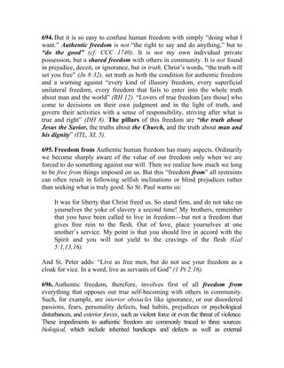 694. But it is so easy to confuse human freedom with simply “doing what I
want.” Authentic freedom is not “the right to say and do anything,” but to
“do the good” (cf. CCC 1740). It is not my own individual private
possession, but a shared freedom with others in community. It is not found
in prejudice, deceit, or ignorance, but in truth. Christ’s words, “the truth will
set you free” (Jn 8:32), set truth as both the condition for authentic freedom
and a warning against “every kind of illusory freedom, every superficial
unilateral freedom, every freedom that fails to enter into the whole truth
about man and the world” (RH 12). “Lovers of true freedom [are those] who
come to decisions on their own judgment and in the light of truth, and
govern their activities with a sense of responsibility, striving after what is
true and right” (DH 8). The pillars of this freedom are “the truth about
Jesus the Savior, the truths about the Church, and the truth about man and
his dignity” (ITL, XI, 5).

695. Freedom from Authentic human freedom has many aspects. Ordinarily
we become sharply aware of the value of our freedom only when we are
forced to do something against our will. Then we realize how much we long
to be free from things imposed on us. But this “freedom from” all restraints
can often result in following selfish inclinations or blind prejudices rather
than seeking what is truly good. So St. Paul warns us:

     It was for liberty that Christ freed us. So stand firm, and do not take on
     yourselves the yoke of slavery a second time! My brothers, remember
     that you have been called to live in freedom—but not a freedom that
     gives free rein to the flesh. Out of love, place yourselves at one
     another’s service. My point is that you should live in accord with the
     Spirit and you will not yield to the cravings of the flesh (Gal
     5:1,13,16).

And St. Peter adds: “Live as free men, but do not use your freedom as a
cloak for vice. In a word, live as servants of God” (1 Pt 2:16).

696. Authentic freedom, therefore, involves first of all freedom from
everything that opposes our true self-becoming with others in community.
Such, for example, are interior obstacles like ignorance, or our disordered
passions, fears, personality defects, bad habits, prejudices or psychological
disturbances, and exterior forces, such as violent force or even the threat of violence.
These impediments to authentic freedom are commonly traced to three sources:
biological, which include inherited handicaps and defects as well as external
 