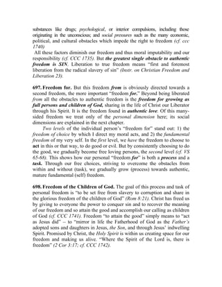 substances like drugs; psychological, or interior compulsions, including those
originating in the unconscious; and social pressures such as the many economic,
political, and cultural obstacles which impede the right to freedom (cf. ccc
1740)
 All these factors diminish our freedom and thus moral imputability and our
responsibility (cf. CCC 1735). But the greatest single obstacle to authentic
freedom is SIN. Liberation to true freedom means “first and foremost
liberation from the radical slavery of sin” (Instr. on Christian Freedom and
Liberation 23).

697. Freedom for. But this freedom from is obviously directed towards a
second freedom, the more important “freedom for.” Beyond being liberated
from all the obstacles to authentic freedom is the freedom for growing as
full persons and children of God, sharing in the life of Christ our Liberator
through his Spirit. It is the freedom found in authentic love. Of this many-
sided freedom we treat only of the personal dimension here; its social
dimensions are explained in the next chapter.
     Two levels of the individual person’s “freedom for” stand out: 1) the
freedom of choice by which I direct my moral acts, and 2) the fundamental
freedom of my very self. In the first level, we have the freedom to choose to
act in this or that way, to do good or evil. But by consistently choosing to do
the good, we gradually become free loving persons, the second level (cf. VS
65-68). This shows how our personal “freedom for” is both a process and a
task. Through our free choices, striving to overcome the obstacles from
within and without (task), we gradually grow (process) towards authentic,
mature fundamental (self) freedom.

698. Freedom of the Children of God. The goal of this process and task of
personal freedom is “to be set free from slavery to corruption and share in
the glorious freedom of the children of God” (Rom 8:21). Christ has freed us
by giving to everyone the power to conquer sin and to recover the meaning
of our freedom and so attain the good and accomplish our calling as children
of God (cf. CCC 1741). Freedom “to attain the good” simply means to “act
as Jesus did” __ to “mirror in life the Fatherhood of God as the Father’s
adopted sons and daughters in Jesus, the Son, and through Jesus’ indwelling
Spirit. Promised by Christ, the Holy Spirit is within us creating space for our
freedom and making us alive. “Where the Spirit of the Lord is, there is
freedom” (2 Cor 3:17; cf. CCC 1742).
 