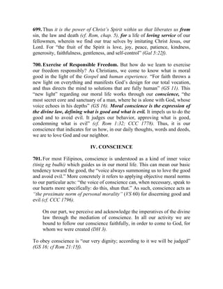 699. Thus it is the power of Christ’s Spirit within us that liberates us from
sin, the law and death (cf. Rom, chap. 5), for a life of loving service of our
fellowmen, wherein we find our true selves by imitating Christ Jesus, our
Lord. For “the fruit of the Spirit is love, joy, peace, patience, kindness,
generosity, faithfulness, gentleness, and self-control” (Gal 5:22f).

700. Exercise of Responsible Freedom. But how do we learn to exercise
our freedom responsibly? As Christians, we come to know what is moral
good in the light of the Gospel and human experience. “For faith throws a
new light on everything and manifests God’s design for our total vocation,
and thus directs the mind to solutions that are fully human” (GS 11). This
“new light” regarding our moral life works through our conscience, “the
most secret core and sanctuary of a man, where he is alone with God, whose
voice echoes in his depths” (GS 16). Moral conscience is the expression of
the divine law, defining what is good and what is evil. It impels us to do the
good and to avoid evil. It judges our behavior, approving what is good,
condemning what is evil” (cf. Rom 1:32; CCC 1778). Thus, it is our
conscience that indicates for us how, in our daily thoughts, words and deeds,
we are to love God and our neighbor.

                            IV. CONSCIENCE

701. For most Filipinos, conscience is understood as a kind of inner voice
(tinig ng budhi) which guides us in our moral life. This can mean our basic
tendency toward the good, the “voice always summoning us to love the good
and avoid evil.” More concretely it refers to applying objective moral norms
to our particular acts: “the voice of conscience can, when necessary, speak to
our hearts more specifically: do this, shun that.” As such, conscience acts as
“the proximate norm of personal morality” (VS 60) for discerning good and
evil (cf. CCC 1796).

    On our part, we perceive and acknowledge the imperatives of the divine
    law through the mediation of conscience. In all our activity we are
    bound to follow our conscience faithfully, in order to come to God, for
    whom we were created (DH 3).

To obey conscience is “our very dignity; according to it we will be judged”
(GS 16; cf Rom 21:15f).
 