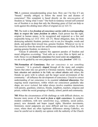 702. A common misunderstanding arises here. How can I be free if I am
“bound,” morally obliged, to follow the moral law and dictates of
conscience? This complaint is based directly on the misconception of
freedom as “doing what I want.” Our built-in tendency toward self-centered
use of freedom is so deep that only the liberating grace of God can help us
work against this abiding inner effect of original sin (cf. GS 17).

703. The truth is that freedom of conscience carries with it a corresponding
duty to respect the same freedom in others. Each person has the right,
original in human nature, to be recognized and respected as a free and
responsible being (cf. CCC 1931; GS 27). Moral obligation, then, far from
destroying authentic freedom, pertains only to our free thoughts, words and
deeds, and guides them toward true, genuine freedom. Whenever we try to
free ourselves from the moral law and become independent of God, far from
gaining genuine freedom, we destroy it.
     Vatican II admirably captures this apparent paradox of freedom and
moral obligation co-existing: “God calls us to serve Him in Spirit and in
truth. Hence we are bound in conscience but stand under no compulsion . . .
we are to be guided by our own judgment and to enjoy freedom” (DH 11).

704. Formation of Conscience. But our conscience is not something
“automatic.” It is gradually shaped through all the many and complex
factors that enter into our growth to Christian maturity. Family upbringing,
basic education and catechesis in the Faith, our cultural attitudes and values, the
friends we grow with in school, and the larger social environment of the
community __ all influence the development of conscience. Crucial to correct
understanding of our conscience is its essential relational dimension. Our
ongoing moral experiences, within which our consciences gradually take
shape, are never isolated, but rather always involve countless interactions
with parents, guardians, relatives, friends, neighbors, teachers, religious and
priests, within the social groupings of family, school, parish and community.

705. When the circumstances of life challenge us with difficult choices, we
become more aware of the need to form a right conscience. In complex
modern conditions, with new sensitivities (e.g., solidarity, social justice,
peace), new demands and hopes (equal rights, liberation movements,
feminism), moral judgments are more difficult and less certain. In such
cases, where there are often legitimate differences among Catholics, we
must be careful not to identify our opinion with the authority of the Church
 