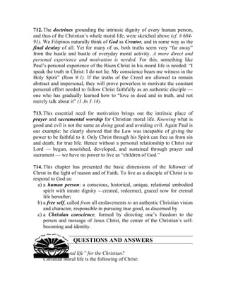 712. The doctrines grounding the intrinsic dignity of every human person,
and thus of the Christian’s whole moral life, were sketched above (cf. # 684-
91). We Filipinos naturally think of God as Creator, and in some way as the
final destiny of all. Yet for many of us, both truths seem very “far away”
from the hustle and bustle of everyday moral activity. A more direct and
personal experience and motivation is needed. For this, something like
Paul’s personal experience of the Risen Christ in his moral life is needed: “I
speak the truth in Christ: I do not lie. My conscience bears me witness in the
Holy Spirit” (Rom 9:1). If the truths of the Creed are allowed to remain
abstract and impersonal, they will prove powerless to motivate the constant
personal effort needed to follow Christ faithfully as an authentic disciple —
one who has gradually learned how to “love in deed and in truth, and not
merely talk about it” (1 Jn 3:18).

713. This essential need for motivation brings out the intrinsic place of
prayer and sacramental worship for Christian moral life. Knowing what is
good and evil is not the same as doing good and avoiding evil. Again Paul is
our example: he clearly showed that the Law was incapable of giving the
power to be faithful to it. Only Christ through his Spirit can free us from sin
and death, for true life. Hence without a personal relationship to Christ our
Lord — begun, nourished, developed, and sustained through prayer and
sacrament — we have no power to live as “children of God.”

714. This chapter has presented the basic dimensions of the follower of
Christ in the light of reason and of Faith. To live as a disciple of Christ is to
respond to God as:
  a) a human person: a conscious, historical, unique, relational embodied
     spirit with innate dignity __ created, redeemed, graced now for eternal
     life hereafter;
  b) a free self, called from all enslavements to an authentic Christian vision
     and character, responsible in pursuing true good, as discerned by
  c) a Christian conscience, formed by directing one’s freedom to the
     person and message of Jesus Christ, the center of the Christian’s self-
     becoming and identity.

                    QUESTIONS AND ANSWERS

715. What is “moral life” for the Christian?
     Christian moral life is the following of Christ:
 