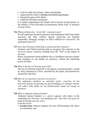 • in all our daily free actions, values and attitudes,
    • empowered by Christ’s liberating and transforming presence,
    • through the grace of his Spirit,
    • within the Christian community.
    It is simply responding to the Gospel call to become loving persons, in
    the fullness of life-with-others-in-community before God, in imitation
    of Jesus Christ.

716. What problems does “moral life” commonly raise?
     We all experience numerous pressures and temptations both from inside
     ourselves and from without, against exercising our freedom
     responsibly. Strangely enough, we find it difficult to consistently “do
     good and avoid evil.”

717. How does Christian Faith help us understand this situation?
     Scripture and Church teaching help us recognize this situation as the
     universal human condition resulting from the “Fall” at the origins of
     our race.
     Hence our personal moral problems have a foundation that goes deeper
     than anything we can handle by ourselves, without the redeeming
     power of Christ.

718. What is the key to Christian moral life?
     The key to Christian moral life is our dignity as human persons, created
     by God, redeemed by Christ, sanctified by the Spirit, and destined for
     eternal life with God.

719. How do we experience ourselves as persons?
     We experience ourselves as embodied spirits, conscious of our
     historical process of growing up and developing, in constant relation
     with others with whom we are fundamentally equal, yet unique in
     ourselves.

720. What is authentic human freedom?
     Authentic human freedom is a shared capacity with others in the
     community for choosing __ not anything at all __ but what is the good, in
     order to become our true selves.
     It involves both:
     • freedom from whatever opposes our true self-becoming with others
         in community, and
 