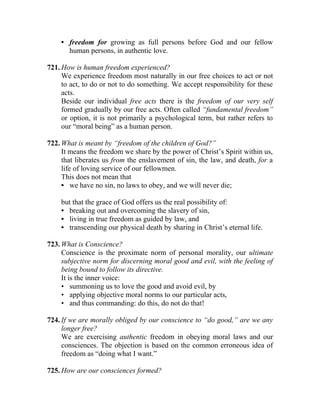 • freedom for growing as full persons before God and our fellow
      human persons, in authentic love.

721. How is human freedom experienced?
     We experience freedom most naturally in our free choices to act or not
     to act, to do or not to do something. We accept responsibility for these
     acts.
     Beside our individual free acts there is the freedom of our very self
     formed gradually by our free acts. Often called “fundamental freedom”
     or option, it is not primarily a psychological term, but rather refers to
     our “moral being” as a human person.

722. What is meant by “freedom of the children of God?”
     It means the freedom we share by the power of Christ’s Spirit within us,
     that liberates us from the enslavement of sin, the law, and death, for a
     life of loving service of our fellowmen.
     This does not mean that
     • we have no sin, no laws to obey, and we will never die;

    but that the grace of God offers us the real possibility of:
    • breaking out and overcoming the slavery of sin,
    • living in true freedom as guided by law, and
    • transcending our physical death by sharing in Christ’s eternal life.

723. What is Conscience?
     Conscience is the proximate norm of personal morality, our ultimate
     subjective norm for discerning moral good and evil, with the feeling of
     being bound to follow its directive.
     It is the inner voice:
     • summoning us to love the good and avoid evil, by
     • applying objective moral norms to our particular acts,
     • and thus commanding: do this, do not do that!

724. If we are morally obliged by our conscience to “do good,” are we any
     longer free?
     We are exercising authentic freedom in obeying moral laws and our
     consciences. The objection is based on the common erroneous idea of
     freedom as “doing what I want.”

725. How are our consciences formed?
 