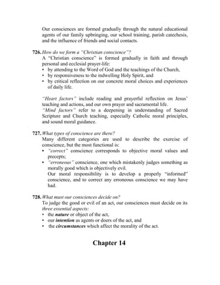 Our consciences are formed gradually through the natural educational
    agents of our family upbringing, our school training, parish catechesis,
    and the influence of friends and social contacts.

726. How do we form a “Christian conscience”?
     A “Christian conscience” is formed gradually in faith and through
     personal and ecclesial prayer-life:
     • by attending to the Word of God and the teachings of the Church,
     • by responsiveness to the indwelling Holy Spirit, and
     • by critical reflection on our concrete moral choices and experiences
        of daily life.

    “Heart factors” include reading and prayerful reflection on Jesus’
    teaching and actions, and our own prayer and sacramental life.
    “Mind factors” refer to a deepening in understanding of Sacred
    Scripture and Church teaching, especially Catholic moral principles,
    and sound moral guidance.

727. What types of conscience are there?
     Many different categories are used to describe the exercise of
     conscience, but the most functional is:
     • “correct” conscience corresponds to objective moral values and
       precepts;
     • “erroneous” conscience, one which mistakenly judges something as
       morally good which is objectively evil.
       Our moral responsibility is to develop a properly “informed”
       conscience, and to correct any erroneous conscience we may have
       had.

728. What must our consciences decide on?
     To judge the good or evil of an act, our consciences must decide on its
     three essential aspects:
     • the nature or object of the act,
     • our intention as agents or doers of the act, and
     • the circumstances which affect the morality of the act.


                             Chapter 14
 