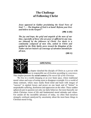 The Challenge
                       of Following Christ

      Jesus appeared in Galilee proclaiming the Good News of
      God: “. . . The kingdom of God is at hand! Reform your lives
      and believe in the Gospel!”
                                                          (Mk 1:15)

      The joy and hope, the grief and anguish of the men of our
      time, especially of those who are poor or afflicted in any way,
      are [shared] by the followers of Christ. For theirs is a
      community composed of men who, united in Christ and
      guided by the Holy Spirit, press toward the Kingdom of the
      Father and are bearers of a message of salvation intended for
      all men.
                                                              (GS 1)




                               OPENING


729. The preceding chapter sketched the disciple of Christ as a person with
innate dignity shown in responsible use of freedom according to conscience.
This chapter presents the social context of the moral life of the Christian.
     We live in a world changing at an ever faster pace, where traditional
moral values and ways of acting seem to disappear overnight. It is a world of
sharp contrasts, where mass media flood mind and heart with images of
“success” in opulent luxury and power on one hand, and of “failure” in
unspeakable suffering, destitution and oppression on the other. These sudden
upheavals put in question not only our daily behavior, but more basically our
whole Christian vision of life and fundamental moral attitudes and values.
For amidst all the incredible advances of today, we often find ourselves
strangely confused, paralyzed by uncertainty about the most basic things in
Christian moral living.
 