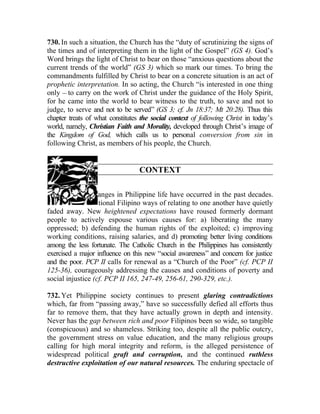 730. In such a situation, the Church has the “duty of scrutinizing the signs of
the times and of interpreting them in the light of the Gospel” (GS 4). God’s
Word brings the light of Christ to bear on those “anxious questions about the
current trends of the world” (GS 3) which so mark our times. To bring the
commandments fulfilled by Christ to bear on a concrete situation is an act of
prophetic interpretation. In so acting, the Church “is interested in one thing
only __ to carry on the work of Christ under the guidance of the Holy Spirit,
for he came into the world to bear witness to the truth, to save and not to
judge, to serve and not to be served” (GS 3; cf. Jn 18:37; Mt 20:28). Thus this
chapter treats of what constitutes the social context of following Christ in today’s
world, namely, Christian Faith and Morality, developed through Christ’s image of
the Kingdom of God, which calls us to personal conversion from sin in
following Christ, as members of his people, the Church.


                                  CONTEXT

731. Dramatic changes in Philippine life have occurred in the past decades.
Some of the traditional Filipino ways of relating to one another have quietly
faded away. New heightened expectations have roused formerly dormant
people to actively espouse various causes for: a) liberating the many
oppressed; b) defending the human rights of the exploited; c) improving
working conditions, raising salaries, and d) promoting better living conditions
among the less fortunate. The Catholic Church in the Philippines has consistently
exercised a major influence on this new “social awareness” and concern for justice
and the poor. PCP II calls for renewal as a “Church of the Poor” (cf. PCP II
125-36), courageously addressing the causes and conditions of poverty and
social injustice (cf. PCP II 165, 247-49, 256-61, 290-329, etc.).

732. Yet Philippine society continues to present glaring contradictions
which, far from “passing away,” have so successfully defied all efforts thus
far to remove them, that they have actually grown in depth and intensity.
Never has the gap between rich and poor Filipinos been so wide, so tangible
(conspicuous) and so shameless. Striking too, despite all the public outcry,
the government stress on value education, and the many religious groups
calling for high moral integrity and reform, is the alleged persistence of
widespread political graft and corruption, and the continued ruthless
destructive exploitation of our natural resources. The enduring spectacle of
 
