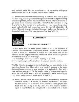 such national social ills has contributed to the apparently widespread
confusion over the role of Christian Faith in moral matters.

733. Most Filipinos naturally link their belief in God with their ideas of good
and evil. They pray for guidance and inspiration of the Holy Spirit when they
have serious problems, or must make an important decision. They make novenas to
gain certain favors. This speaks much of the Filipino Catholics’ conviction of being
close to God in their personal lives. Unfortunately, in many cases, these practices
remain enclosed within their own private prayer life, with little relationship with
others. “The split between the faith which many profess and the practice of
their daily lives is one of the gravest errors of our time” (GS 43).


                                EXPOSITION


                         I. FAITH AND MORALITY

734. We begin with the most general theme of all __ the influence of
Christian Faith on morality. Every human person, Christian or not, is called
to live a moral life. Therefore, Christian faith and moral life are not
identical. But for Filipino Christians, their Faith makes a radical difference
in their moral lives in two basic ways:
1) by providing a distinctive Christian meaning to life; and
2) by strengthening moral motivation with uniquely Christian motives.

735. The Christian meaning for the individual person was detailed in the
preceding chapter: how Christ gives new practical meaning to the innate
dignity of human persons, to what it means to be authentically free, with a
good and true conscience. For the broader vision of this personal meaning
within the real world context, with all its problems, evils, and suffering,
Faith brings further meaning. In the words of Vatican II:

736. In the Christian vision, the world is the whole human family, the theater
     of human history — its travails, its triumphs and failures __ this world
     has been created and is sustained by the love of its Maker, [it] has been
     freed from the slavery of sin by Christ, who was crucified and rose
     again in order to break the stranglehold of personified Evil, so that it
 