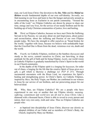 man, our Lord Jesus Christ. Our devotion to the Sto. Niño and the Mahal na
Birhen reveals fundamental depths of our own self-identity. Secondly, we
find meaning in our lives and learn to face the hunger and poverty around us
in encountering Jesus as Eucharist in our parish community. “Around the
table of the Lord,” we Filipino Catholics are drawn by prayer to share our
time, energy and very lives, for the service of our needy brethren and for the
building-up of truly Christian communities of justice, love and healing.

50. Third, as Filipino Catholics, because we have met Christ the Suffering
Servant in his Passion, we can pray about sin and forgiveness, about justice
and reconciliation, about the suffering and Passion of our own Filipino
people today. We have the strength to offer ourselves as “bread broken for
the world,” together with Jesus, because we believe with unshakeable hope
that the Crucified One is Risen from the dead, victorious over sin, death and
the world.

51. Fourth, we Catholic Filipinos, resilient as the bamboo (kawayan) and
sturdy as the narra, commit ourselves to Christ, our hero-king, in deep
gratitude for the gift of faith and for being Filipino. Lastly, our world vision
as Catholic Filipinos is gradually transformed by Christ’s Spirit-in-the-world
in our Church community.
      In the depths of the Filipino spirit is a longing for kaayusan, for order
out of chaos, a longing for the life that the creative Spirit of Jesus gives as a
gift, a gift which is likewise a challenge (cf. PCP II 257). Through
sacramental encounters with the Risen Lord, we experience his Spirit’s
healing and strengthening power. In Christ’s Spirit, we Catholic Filipinos,
inspired by Mary, the Holy Virgin, our Mother, are confirmed in our witness
to Jesus by our service of our brethren, and our persevering prayer for our
beloved dead.

52.     Who, then, are Filipino Catholics? We are a people who have
experienced in one way or another that our Filipino identity, meaning,
suffering, commitment and world-view are all tied to Jesus Christ. Like a
diamond with a thousand facets, Christ is able to reveal to every person and
nation, their very own unity, truth and value. Thus we Filipino Catholics are
people who:

•     as baptized into discipleship of Jesus Christ, discover our identity as
     adopted children of our Father and as members of Christ’s Body, the
     Church, inspired by Mary our Mother;
 
