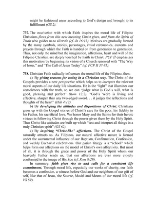 might be fashioned anew according to God’s design and brought to its
     fulfillment (GS 2).

737. The motivation with which Faith inspires the moral life of Filipino
Christians flows from this new meaning Christ gives, and from the Spirit of
Truth who guides us to all truth (cf. Jn 16:13). Motives are gradually formed
by the many symbols, stories, personages, ritual ceremonies, customs and
prayers through which the Faith is handed on from generation to generation.
Thus, not only the mind but the imagination, affections, heart and will of the
Filipino Christian are deeply touched by Faith in Christ. PCP II emphasizes
this motivation by beginning its vision of a Church renewed with “The Way
of Jesus,” and “The Call of Jesus Today” (cf. PCP II 37-85).

738. Christian Faith radically influences the moral life of the Filipino, then:
      a) By giving reasons for acting in a Christian way. The Christ of the
Gospels provides a new perspective which helps us to interpret the relevant
moral aspects of our daily life situations. He is the “light” that illumines our
consciences with the truth, so we can “judge what is God’s will, what is
good, pleasing and perfect” (Rom 12:2). “God’s Word is living and
effective, sharper than any two-edged sword. . . it judges the reflections and
thoughts of the heart” (Heb 4:12).
      b) By developing the attitudes and dispositions of Christ. Christians
grow up with the Gospel stories of Christ’s care for the poor, his fidelity to
his Father, his sacrificial love. We honor Mary and the Saints for their heroic
virtues in following Christ through the power given them by the Holy Spirit.
Thus Christ-like attitudes are built up which “test and interpret all things in a
truly Christian spirit” (GS 62).
      c) By inspiring “Christ-like” affections. The Christ of the Gospel
naturally attracts us. As Filipinos, our natural affective nature is formed
under the sacramental influence of our Baptism, Confirmation, Confession,
and weekly Eucharist celebrations. Our parish liturgy is a “school” which
helps form our affections on the model of Christ’s own affectivity. But most
of all, it is through the grace and power of the Holy Spirit whom our
heavenly Father sends us, that our affections are ever more closely
conformed to the image of His Son (cf. Rom 8:29).
      In summary, faith gives rise to and calls for a consistent life
commitment. Through moral life, especially our works of charity, our faith
becomes a confession, a witness before God and our neighbors of our gift of
self, like that of Jesus, the Source, Model and Means of our moral life (cf.
VS 89).
 