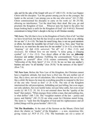 sake and for the sake of the Gospel will save it” (Mk 8:35). At the Last Supper
Christ told his disciples: “Let the greater among you be as the younger, the
leader as the servant. I am among you as the one who serves” (Lk 22:26f).
Christ commissioned his disciples to carry on his work (cf. Mt 28:19f),
allowing no interference: “Let the dead bury their dead. But you, go and
proclaim the Kingdom of God. . . Whoever puts his hand to the plow but
keeps looking back is unfit for the Kingdom of God” (Lk 9:60-62). Personal
commitment to being Christ’s disciple is the key to all Christian morality.

742. Love. The life that is love in the Kingdom of God is first of all “not that
we have loved God, but that He has loved us and sent His Son as an offering
for our sins” (1 Jn 4:10). The basis for moral living, then, is not our good intentions
or efforts, but rather the incredible fact of God’s love for us. Now, since “God has
loved us so, we must have the same love for one another” (1 Jn 4:11), a love that is
“forgiving” (cf. Eph 4:32), universal, “for all” (cf. 1 Thes 3:12), and
necessary, for without love we are merely “a noisy gong, a clanging
cymbal” (cf. 1 Cor 13:1). Two direct effects of this love are fellowship
(koinonia) and service (diakonia). Fulfilling the commandment “Love your
neighbor as yourself” (Rom 13:9) creates community fellowship, the
“fellowship of the Holy Spirit” (2 Cor 13:13). So too we bear one another’s
burdens and serve “in all humility” (Acts 20:19), “in the newness of the Spirit”
(Rom 7:6).

743. New Law. Before the New Law of the Kingdom, the Christian cannot
have a legalistic attitude, but must have a filial one. He acts neither out of
fear, like a slave, nor out of calculation, like a businessman; but out of love
like a child. He knows he must do everything possible to respond to the love
of the one who “loved us first” (1 Jn 4:19). The rule of the Kingdom
interiorized the old prescriptions, forbidding not just killing, but even anger;
not only adultery, but even lustful looks; not just false oaths, but even swear
words (cf. Mt 5:22, 28, 34). It is not external show but the “quality of the
heart” that matters. “What emerges from within a man, that and nothing else,
is what defiles” (Mk 7:20). The “weightier matters of the law __ justice and
mercy and fidelity” (Mt 23:23) are what count for Christian moral living.
The norm is: “seek first the Kingdom of God and his righteousness and all
[other] things will be given besides” (Mt 6:33).

744. The Beatitudes. At the start of the Sermon on the Mount, Christ laid
down the charter or “marks” of the Kingdom — a new, mysterious life-
giving vision (cf. PCP II 272, 276). The beatitudes are not a series of
 