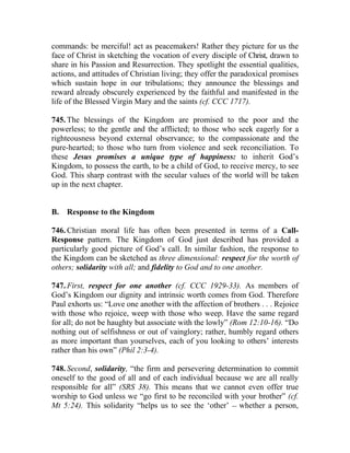 commands: be merciful! act as peacemakers! Rather they picture for us the
face of Christ in sketching the vocation of every disciple of Christ, drawn to
share in his Passion and Resurrection. They spotlight the essential qualities,
actions, and attitudes of Christian living; they offer the paradoxical promises
which sustain hope in our tribulations; they announce the blessings and
reward already obscurely experienced by the faithful and manifested in the
life of the Blessed Virgin Mary and the saints (cf. CCC 1717).

745. The blessings of the Kingdom are promised to the poor and the
powerless; to the gentle and the afflicted; to those who seek eagerly for a
righteousness beyond external observance; to the compassionate and the
pure-hearted; to those who turn from violence and seek reconciliation. To
these Jesus promises a unique type of happiness: to inherit God’s
Kingdom, to possess the earth, to be a child of God, to receive mercy, to see
God. This sharp contrast with the secular values of the world will be taken
up in the next chapter.


B.   Response to the Kingdom

746. Christian moral life has often been presented in terms of a Call-
Response pattern. The Kingdom of God just described has provided a
particularly good picture of God’s call. In similar fashion, the response to
the Kingdom can be sketched as three dimensional: respect for the worth of
others; solidarity with all; and fidelity to God and to one another.

747. First, respect for one another (cf. CCC 1929-33). As members of
God’s Kingdom our dignity and intrinsic worth comes from God. Therefore
Paul exhorts us: “Love one another with the affection of brothers . . . Rejoice
with those who rejoice, weep with those who weep. Have the same regard
for all; do not be haughty but associate with the lowly” (Rom 12:10-16). “Do
nothing out of selfishness or out of vainglory; rather, humbly regard others
as more important than yourselves, each of you looking to others’ interests
rather than his own” (Phil 2:3-4).

748. Second, solidarity, “the firm and persevering determination to commit
oneself to the good of all and of each individual because we are all really
responsible for all” (SRS 38). This means that we cannot even offer true
worship to God unless we “go first to be reconciled with your brother” (cf.
Mt 5:24). This solidarity “helps us to see the ‘other’ __ whether a person,
 