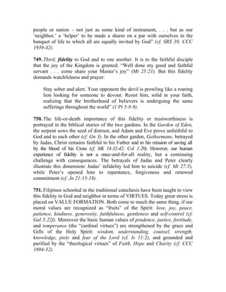 people or nation __ not just as some kind of instrument, . . . but as our
‘neighbor,’ a ‘helper’ to be made a sharer on a par with ourselves in the
banquet of life to which all are equally invited by God” (cf. SRS 39; CCC
1939-42).

749. Third, fidelity to God and to one another. It is to the faithful disciple
that the joy of the Kingdom is granted: “Well done my good and faithful
servant . . . come share your Master’s joy” (Mt 25:21). But this fidelity
demands watchfulness and prayer:

     Stay sober and alert. Your opponent the devil is prowling like a roaring
     lion looking for someone to devour. Resist him, solid in your faith,
     realizing that the brotherhood of believers is undergoing the same
     sufferings throughout the world” (1 Pt 5:8-9).

750. The life-or-death importance of this fidelity or trustworthiness is
portrayed in the biblical stories of the two gardens. In the Garden of Eden,
the serpent sows the seed of distrust, and Adam and Eve prove unfaithful to
God and to each other (cf. Gn 3). In the other garden, Gethsemane, betrayed
by Judas, Christ remains faithful to his Father and to his mission of saving all
by the blood of his Cross (cf. Mk 14:32-42; Col 1:20). However, our human
experience of fidelity is not a once-and-for-all reality, but a continuing
challenge with consequences. The betrayals of Judas and Peter clearly
illustrate this dimension: Judas’ infidelity led him to suicide (cf. Mt 27:5),
while Peter’s opened him to repentance, forgiveness and renewed
commitment (cf. Jn 21:15-19).

751. Filipinos schooled in the traditional catechesis have been taught to view
this fidelity to God and neighbor in terms of VIRTUES. Today great stress is
placed on VALUE FORMATION. Both come to much the same thing, if our
moral values are recognized as “fruits” of the Spirit: love, joy, peace,
patience, kindness, generosity, faithfulness, gentleness and self-control (cf.
Gal 5:22f). Moreover the basic human values of prudence, justice, fortitude,
and temperance (the “cardinal virtues”) are strengthened by the grace and
Gifts of the Holy Spirit: wisdom, understanding, counsel, strength,
knowledge, piety and fear of the Lord (cf. Is 11:2), and grounded and
purified by the “theological virtues” of Faith, Hope and Charity (cf. CCC
1804-32).
 
