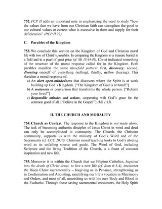 752. PCP II adds an important note in emphasizing the need to study “how
the values that we have from our Christian faith can strengthen the good in
our cultural values or correct what is excessive in them and supply for their
deficiencies” (PCP II 22).

C. Parables of the Kingdom

753. We conclude this section on the Kingdom of God and Christian moral
life with two of Christ’s parables. In comparing the Kingdom to a treasure buried in
a field and to a pearl of great price (cf. Mt 13:44-46), Christ indicated something
of the structure of the moral response called for in the Kingdom. Both
parables manifest the same threefold pattern: first, discovery; second,
divesting oneself of everything (selling); thirdly, action (buying). This
sketches a moral response of:
   a) An alert open-mindedness that discovers where the Spirit is at work
      building up God’s Kingdom. [“The Kingdom of God is at hand!”]
   b) A metanoia or conversion that transforms the whole person. [“Reform
      your lives!”]
   c) Responsible attitudes and actions, cooperating with God’s grace for the
      common good of all. [“Believe in the Gospel!”] (Mk 1:15).


                   II. THE CHURCH AND MORALITY

754. Church as Context. The response to the Kingdom is not made alone.
The task of becoming authentic disciples of Jesus Christ in word and deed
can only be accomplished in community. The Church, the Christian
community, supports us with the ministry of God’s Word and of the
Sacraments (cf. CCC 2030). Christian moral teaching looks to God’s abiding
word as its unfailing source and guide. The Word of God, including
Scripture and the living Tradition of the Church, is a fount of constant
inspiration and new life.

755. Moreover it is within the Church that we Filipino Catholics, baptized
into the death of Christ Jesus, to live a new life (cf. Rom 6:3-4), encounter
the Risen Christ sacramentally __ forgiving us in Penance, strengthening us
in Confirmation and Anointing, sanctifying our life’s vocation in Matrimony
and Orders, and most of all, nourishing us with his own Body and Blood in
the Eucharist. Through these saving sacramental encounters, the Holy Spirit
 