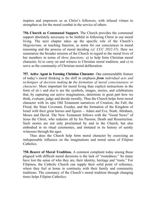 inspires and empowers us as Christ’s followers, with infused virtues to
strengthen us for the moral combat in the service of others.

756. Church as Communal Support. The Church provides the communal
support absolutely necessary to be faithful in following Christ in our moral
living. The next chapter takes up the specific role of the Church’s
Magisterium, or teaching function, as norm for our consciences in moral
reasoning and the process of moral deciding (cf. CCC 2032-37). Here we
summarize the broader mission of the Church in regard to the moral lives of
her members in terms of three functions: a) to help form Christian moral
character; b) to carry on and witness to Christian moral tradition; and c) to
serve as the community of Christian moral deliberation.

757. Active Agent in Forming Christian Character. One commendable feature
of today’s moral thinking is the shift in emphasis from individual acts and
techniques of decision making to the formation of moral consciousness or
character. More important for moral living than explicit instructions in the
form of do’s and don’ts are the symbols, images, stories, and celebrations
that, by capturing our active imaginations, determine in great part how we
think, evaluate, judge and decide morally. Thus the Church helps form moral
character with its epic Old Testament narratives of Creation, the Fall, the
Flood, the Sinai Covenant, Exodus, and the formation of the Kingdom of
Israel with their great heroes and figures __ Adam and Eve, Noah, Abraham,
Moses and David. The New Testament follows with the “Good News” of
Jesus the Christ, who redeems all by his Passion, Death and Resurrection.
Such stories are not only proclaimed by and in the Church, but also
embodied in its ritual ceremonies, and imitated in its history of saintly
witnesses through the ages.
     Thus does the Church help form moral character by exercising an
indispensable influence on the imaginations and moral sense of Filipino
Catholics.

758. Bearer of Moral Tradition. A common complaint today among those
plagued with difficult moral decisions is the lack of “rootedness.” So many
have lost the sense of who they are, their identity, heritage and “roots.” For
Filipinos, the Catholic Church can supply their solid point of reference,
where they feel at home in continuity with their family and community
traditions. The constancy of the Church’s moral tradition through changing
times helps Filipino Catholics:
 