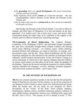 a) by grounding their own moral development with moral instructions,
     customs and ways of acting;
  b) by supplying much of the content of a Christian morality __ the Ten
     Commandments, Christ’s Sermon on the Mount, the Precepts of the
     Church; and
  c) by serving as the structure or framework for their moral accountability
     as disciples of Christ.

    Specifically, the Precepts of the Church include: 1) to assist at Mass on
Sundays and Holy Days of Obligation; 2) to fast and abstain on the days
appointed; 3) to confess one’s sins at least once a year, and receive Holy
Communion during the Easter time; 4) to contribute to the support of the
Church; and 5) to observe Church laws concerning marriage.

759. Community of Moral Deliberation. The Catholic Bishops’
Conference of the Philippines (CBCP), and individual bishops throughout
the land, have consistently brought before Filipino Catholics the burning
moral issues affecting everyone __ on violence, peace, family planning,
procured abortion and euthanasia, on voting in elections, on ecology, anti-
government coups, and the like. These directive/guidelines and the moral
reasoning employed are often themselves the outcome of prolonged serious
reflection, careful research and discussion. In this, the Church is acting as a
moral community in which active and vigorous dialogue between Filipinos
on serious moral matters can take place on all levels, under the guidance of
the Bishops. Typical are the moral catechetical programs for school children,
religious education for teenagers, cursillos, marriage encounter programs,
and social action seminars for adults __ just to name a few.


              III. THE MYSTERY OF WICKEDNESS: SIN

760. But our common experience testifies to the fact that the full and perfect
Reign of God has not yet come. On the contrary, we are all too conscious of
our shattered world in which so many moral evils, both personal and social,
afflict the human race. All too easily we can recognize St. Paul’s
descriptions of the “works” of the flesh: “lewd conduct, impurity,
licentiousness, idolatry, sorcery, hostilities, bickering, jealousy, outbursts of
rage, selfish rivalries, dissensions, factions, envy, drinking bouts, orgies and
the like” (Gal 5:19-21). “The mystery of evil is already at work” (2 Thes
 