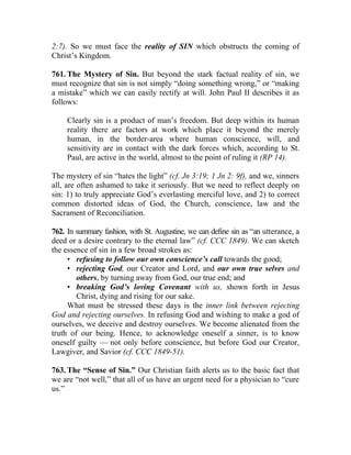 2:7). So we must face the reality of SIN which obstructs the coming of
Christ’s Kingdom.

761. The Mystery of Sin. But beyond the stark factual reality of sin, we
must recognize that sin is not simply “doing something wrong,” or “making
a mistake” which we can easily rectify at will. John Paul II describes it as
follows:

     Clearly sin is a product of man’s freedom. But deep within its human
     reality there are factors at work which place it beyond the merely
     human, in the border-area where human conscience, will, and
     sensitivity are in contact with the dark forces which, according to St.
     Paul, are active in the world, almost to the point of ruling it (RP 14).

The mystery of sin “hates the light” (cf. Jn 3:19; 1 Jn 2: 9f), and we, sinners
all, are often ashamed to take it seriously. But we need to reflect deeply on
sin: 1) to truly appreciate God’s everlasting merciful love, and 2) to correct
common distorted ideas of God, the Church, conscience, law and the
Sacrament of Reconciliation.

762. In summary fashion, with St. Augustine, we can define sin as “an utterance, a
deed or a desire contrary to the eternal law” (cf. CCC 1849). We can sketch
the essence of sin in a few broad strokes as:
     • refusing to follow our own conscience’s call towards the good;
     • rejecting God, our Creator and Lord, and our own true selves and
        others, by turning away from God, our true end; and
     • breaking God’s loving Covenant with us, shown forth in Jesus
        Christ, dying and rising for our sake.
     What must be stressed these days is the inner link between rejecting
God and rejecting ourselves. In refusing God and wishing to make a god of
ourselves, we deceive and destroy ourselves. We become alienated from the
truth of our being. Hence, to acknowledge oneself a sinner, is to know
oneself guilty — not only before conscience, but before God our Creator,
Lawgiver, and Savior (cf. CCC 1849-51).

763. The “Sense of Sin.” Our Christian faith alerts us to the basic fact that
we are “not well,” that all of us have an urgent need for a physician to “cure
us.”
 