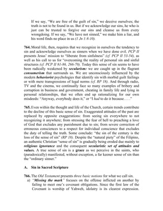 If we say, “We are free of the guilt of sin,” we deceive ourselves; the
    truth is not to be found in us. But if we acknowledge our sins, he who is
    just can be trusted to forgive our sins and cleanse us from every
    wrongdoing. If we say, “We have not sinned,” we make him a liar, and
    his word finds no place in us (1 Jn 1:8-10).

764. Moral life, then, requires that we recognize in ourselves the tendency to
sin and acknowledge ourselves as sinners when we have done evil. PCP II
presents Jesus’ mission to “liberate from sinfulness” (cf. PCP II 53-54), as
well as his call to us for “overcoming the reality of personal sin and sinful
structures (cf. PCP II 81-86, 266-70). Today this sense of sin seems to have
been radically weakened by secularism: we are caught up in the flagrant
consumerism that surrounds us. We are unconsciously influenced by the
modern behaviorist psychologies that identify sin with morbid guilt feelings
or with mere transgressions of legal norms (cf. RP 18). And through radio,
TV and the cinema, we continually face so many examples of bribery and
corruption in business and government, cheating in family life and lying in
personal relationships, that we often end up rationalizing for our own
misdeeds: “Anyway, everybody does it,” or “I had to do it because. . . .”

765. Even within the thought and life of the Church, certain trends contribute
to the decline of this basic sense of sin. Exaggerated attitudes of the past are
replaced by opposite exaggerations: from seeing sin everywhere to not
recognizing it anywhere; from stressing the fear of hell to preaching a love
of God that excludes any punishment due to sin; from severe correction of
erroneous consciences to a respect for individual conscience that excludes
the duty of telling the truth. Some conclude: “the sin of the century is the
loss of the sense of sin” (RP 18). Despite the “natural piety” of the Filipino,
an authentic Christian “sense of sin” is gradually being eroded due mainly to
religious ignorance and the consequent secularistic set of attitudes and
values. A true sense of sin is a grace as we perceive in the saints, who
(paradoxically) manifested, without exception, a far keener sense of sin than
the “ordinary sinner.”

A. Sin in Sacred Scripture

766. The Old Testament presents three basic notions for what we call sin.
  a) “Missing the mark” focuses on the offense inflicted on another by
     failing to meet one’s covenant obligations. Since the first law of the
     Covenant is worship of Yahweh, idolatry is its clearest expression.
 