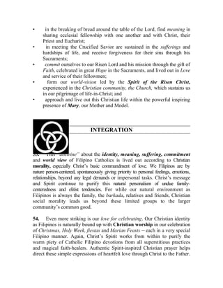 •     in the breaking of bread around the table of the Lord, find meaning in
     sharing ecclesial fellowship with one another and with Christ, their
     Priest and Eucharist;
•      in meeting the Crucified Savior are sustained in the sufferings and
     hardships of life, and receive forgiveness for their sins through his
     Sacraments;
•     commit ourselves to our Risen Lord and his mission through the gift of
     Faith, celebrated in great Hope in the Sacraments, and lived out in Love
     and service of their fellowmen;
•       form our world-vision led by the Spirit of the Risen Christ,
     experienced in the Christian community, the Church, which sustains us
     in our pilgrimage of life-in-Christ; and
•     approach and live out this Christian life within the powerful inspiring
     presence of Mary, our Mother and Model.



                               INTEGRATION



53. This “doctrine” about the identity, meaning, suffering, commitment
and world view of Filipino Catholics is lived out according to Christian
morality, especially Christ’s basic commandment of love. We Filipinos are by
nature person-centered, spontaneously giving priority to personal feelings, emotions,
relationships, beyond any legal demands or impersonal tasks. Christ’s message
and Spirit continue to purify this natural personalism of undue family-
centeredness and elitist tendencies. For while our natural environment as
Filipinos is always the family, the barkada, relatives and friends, Christian
social morality leads us beyond these limited groups to the larger
community’s common good.

54. Even more striking is our love for celebrating. Our Christian identity
as Filipinos is naturally bound up with Christian worship in our celebration
of Christmas, Holy Week, fiestas and Marian Feasts __ each in a very special
Filipino manner. Again, Christ’s Spirit works from within to purify the
warm piety of Catholic Filipino devotions from all superstitious practices
and magical faith-healers. Authentic Spirit-inspired Christian prayer helps
direct these simple expressions of heartfelt love through Christ to the Father.
 