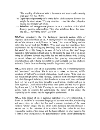 “The worship of infamous idols is the reason and source and extremity
     of all evil” (cf. Wis 14:27).
  b) Depravity and perversity refer to the defect of character or disorder that
     weighs the sinner down. “For my iniquities . . . are like a heavy burden,
     beyond my strength” (Ps 38:5).
  c) Rebellion and transgression picture sin as a conscious choice which
     destroys positive relationships. “See what rebellious Israel has done!
     She has . . . played the harlot” (Jer 3:6).

767. More importantly, the Old Testament manifests certain shifts of
emphasis in its conception of sin. A more primitive, less morally developed
idea of sin pictures it as defilement or “stain,” the sense of being unclean
before the face of God, the All-Holy. “You shall warn the Israelites of their
uncleanness, lest by defiling my Dwelling, their uncleanness be the cause of
their death” (Lv 15:31). Strong in its sense of God’s holiness, this “stain” image
manifests a rather primitive ethical sense by: 1) missing the inner evil of sin in not
seeing the difference between responsible free acts and involuntary evils; 2) fixing
on sexual taboos and ritual cleanliness, but ignoring interpersonal and
societal justice; and 3) being motivated by a self-centered fear that shuts out
authentic faith in the transforming merciful forgiveness of God.

768. A more ethical view of sin is presented in the Old Testament prophets
and “covenant” narratives. Sin is seen as a crime, an internal, willful
violation of Yahweh’s covenant relationship. Isaiah warns: “It is your sins
that make Him [Yahweh] hide His face,” and lists their sins: their works are
evil, their lips speak falsehood, their hands are stained with innocent blood,
their feet run to evil, and their thoughts to destruction, plunder and ruin on
their highways. Crooked have they made their paths, and the way of peace
they know not (cf. Is 59:2-8). Viewing sin as crime emphasizes its juridical
aspect, with its concern for determining the nature of the crime, the
culpability of the sinner, and the appropriate punishment.

769. A third model of sin is personal rejection of a love relationship. It
draws on the Bible’s covenantal language of personal vocation, discipleship
and conversion, to reduce the fire and brimstone emphasis of the more
juridical “crime” image. The evil of sin in this basically personalist model is
located not in the violation of an extrinsic law, but rather in the free,
responsible malice of the sinner and the harm inflicted on other persons. Sin
is seen as truly interpersonal: the personal malice of the sinner offending the
 