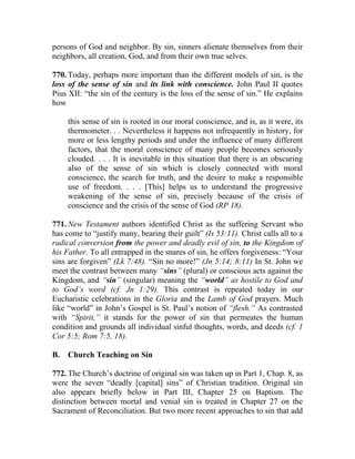 persons of God and neighbor. By sin, sinners alienate themselves from their
neighbors, all creation, God, and from their own true selves.

770. Today, perhaps more important than the different models of sin, is the
loss of the sense of sin and its link with conscience. John Paul II quotes
Pius XII: “the sin of the century is the loss of the sense of sin.” He explains
how

     this sense of sin is rooted in our moral conscience, and is, as it were, its
     thermometer. . . Nevertheless it happens not infrequently in history, for
     more or less lengthy periods and under the influence of many different
     factors, that the moral conscience of many people becomes seriously
     clouded. . . . It is inevitable in this situation that there is an obscuring
     also of the sense of sin which is closely connected with moral
     conscience, the search for truth, and the desire to make a responsible
     use of freedom. . . . [This] helps us to understand the progressive
     weakening of the sense of sin, precisely because of the crisis of
     conscience and the crisis of the sense of God (RP 18).

771. New Testament authors identified Christ as the suffering Servant who
has come to “justify many, bearing their guilt” (Is 53:11). Christ calls all to a
radical conversion from the power and deadly evil of sin, to the Kingdom of
his Father. To all entrapped in the snares of sin, he offers forgiveness: “Your
sins are forgiven” (Lk 7:48). “Sin no more!” (Jn 5:14; 8:11) In St. John we
meet the contrast between many “sins” (plural) or conscious acts against the
Kingdom, and “sin” (singular) meaning the “world” as hostile to God and
to God’s word (cf. Jn 1:29). This contrast is repeated today in our
Eucharistic celebrations in the Gloria and the Lamb of God prayers. Much
like “world” in John’s Gospel is St. Paul’s notion of “flesh.” As contrasted
with “Spirit,” it stands for the power of sin that permeates the human
condition and grounds all individual sinful thoughts, words, and deeds (cf. 1
Cor 5:5; Rom 7:5, 18).

B.   Church Teaching on Sin

772. The Church’s doctrine of original sin was taken up in Part 1, Chap. 8, as
were the seven “deadly [capital] sins” of Christian tradition. Original sin
also appears briefly below in Part III, Chapter 25 on Baptism. The
distinction between mortal and venial sin is treated in Chapter 27 on the
Sacrament of Reconciliation. But two more recent approaches to sin that add
 