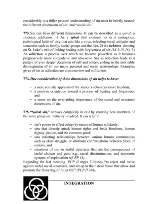 considerably to a fuller pastoral understanding of sin must be briefly treated:
the different dimensions of sin; and “social sin.”

773. Sin can have different dimensions. It can be described as a spiral, a
sickness, addiction. 1) As a spiral that enslaves us in a contagious,
pathological habit of vice that acts like a virus, infecting social attitudes and
structures such as family, social groups and the like. 2) As sickness, drawing
on St. Luke’s trait of linking healing with forgiveness of sin (Lk 5:18-26). 3)
As addiction, a process over which we become powerless as it becomes
progressively more compulsive and obsessive. Sin as addiction leads to a
pattern of ever deeper deception of self and others, ending in the inevitable
disintegration of all our major personal and social relationships. Examples
given of sin as addiction are consumerism and militarism.

774. Due consideration of these dimensions of sin helps to have:

     • a more realistic appraisal of the sinner’s actual operative freedom;
     • a positive orientation toward a process of healing and forgivness;
       and
     • a stress on the over-riding importance of the social and structural
       dimensions of sin.

775. “Social sin,” stresses complicity in evil by showing how members of
the same group are mutually involved. It can refer to:

     • sin’s power to affect others by reason of human solidarity;
     • sins that directly attack human rights and basic freedoms, human
        dignity, justice, and the common good;
     • sins infecting relationships between various human communities
        such as class struggle, or obstinate confrontations between blocs of
        nations; and
     • situations of sin, or sinful structures that are the consequences of
        sinful choices and acts, e.g., racial discrimination, and economic
        systems of exploitation (cf. RP 16).
Regarding the last meaning, PCP II urges Filipinos “to reject and move
against sinful social structures, and set up in their stead those that allow and
promote the flowering of fuller life” (PCP II 288).


                             INTEGRATION
 