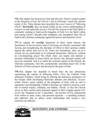776. This chapter has focused on Faith and Morality, Christ’s central symbol
of the Kingdom of God, the Church’s role in Christians’ moral life, and the
reality of Sin. These themes have described the social context of “following
Christ.” Doctrinally, they are based solidly on the correct understanding of
original sin and especially of grace. For the life of grace in the Holy Spirit is
constantly working to build up the kingdom of God. It is the Spirit within
and among Christ’s disciples that enlightens and strengthens their life of
Faith in the Christian community against the power and alienation of sin.

777. As regards the worship dimension of these moral themes, the
Sacraments of Reconciliation and of Anointing are directly concerned with
healing and strengthening the disciples of Christ in their spiritual combat
against the malice and evil of sin. These two Sacraments, then, act as a
remedy for sin, particularly in its relational dimensions. Moreover, without
an ever-deepening prayer life which alone can inspire and animate a
personal relationship to Jesus Christ our Savior, this spiritual combat will
never be sustained. And it is within the ecclesial context of the Church, the
Christian community, that this sacramentally nourished prayer life of the
follower of Christ can grow and develop by the grace of God.

778. This chapter has sketched in broad lines the key dimensions
constituting the context of following Christ. First, the Catholic Faith
influences Filipinos’ moral living by offering the distinctive perspective of
the Gospel, while developing Christ-like attitudes and affections. Second,
within Christ’s great symbol of the Kingdom of God, with its call to
repentance and discipleship, Filipino Christians are called to exercise a new
life of mutual respect, solidarity and fidelity. Thirdly, in this the Church
serves as their context and communal support in their struggle against evil.
Lastly, the “kingdom of sin” is described __ the mystery of evil, experienced
from within as stain, crime, and personal rejection __ a spiralling sickness
and addiction that so infects social relationships that society’s very
structures are affected.


                    QUESTIONS AND ANSWERS
 